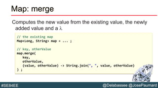 @Delabassee @JosePaumard#SE84EE
Map: merge
Computes the new value from the existing value, the newly
added value and a l
// the existing map
Map<Long, String> map = ... ;
// key, otherValue
map.merge(
key,
otherValue,
(value, otherValue) -> String.join(", ", value, otherValue)
) ;
 
