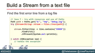 @Delabassee @JosePaumard#SE84EE
Build a Stream from a text file
Find the first error line from a log file
// Java 7 : try with resources and use of Paths
Path path = Paths.get("d:", "tmp", "debug.log");
try (Stream<String> stream = Files.lines(path)) {
stream.filter(line -> line.contains("ERROR"))
.findFirst()
.ifPresent(System.out::println);
} catch (IOException ioe) {
// handle the exception
}
 