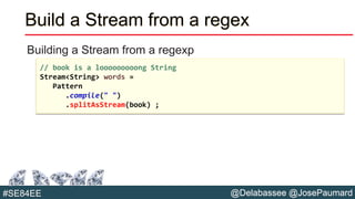 @Delabassee @JosePaumard#SE84EE
Build a Stream from a regex
Building a Stream from a regexp
// book is a looooooooong String
Stream<String> words =
Pattern
.compile(" ")
.splitAsStream(book) ;
 