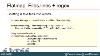 @Delabassee @JosePaumard#SE84EE
Flatmap: Files.lines + regex
Splitting a text files into words
Stream<String> streamOfLines = Files.lines(path);
Function<String, Stream<String>> splitter =
line -> Pattern.compile(" ").splitAsStream(line);
long numberOfWords =
streamOfLines.flatMap(splitter)
.map(String::toLowerCase)
.distinct()
.count();
 