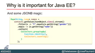 @Delabassee @JosePaumard#SE84EE
Why is it important for Java EE?
And some JSONB magic:
Map<String, Long> names =
contacts.getValue(JsonObject.class).stream()
.filter(x -> "F".equals(x.getString("gender")))
.map(x -> (x.getString("name"))
.collect(
Collectors.groupingBy(
Function.identity(),
Collectors.counting()
)
);
 