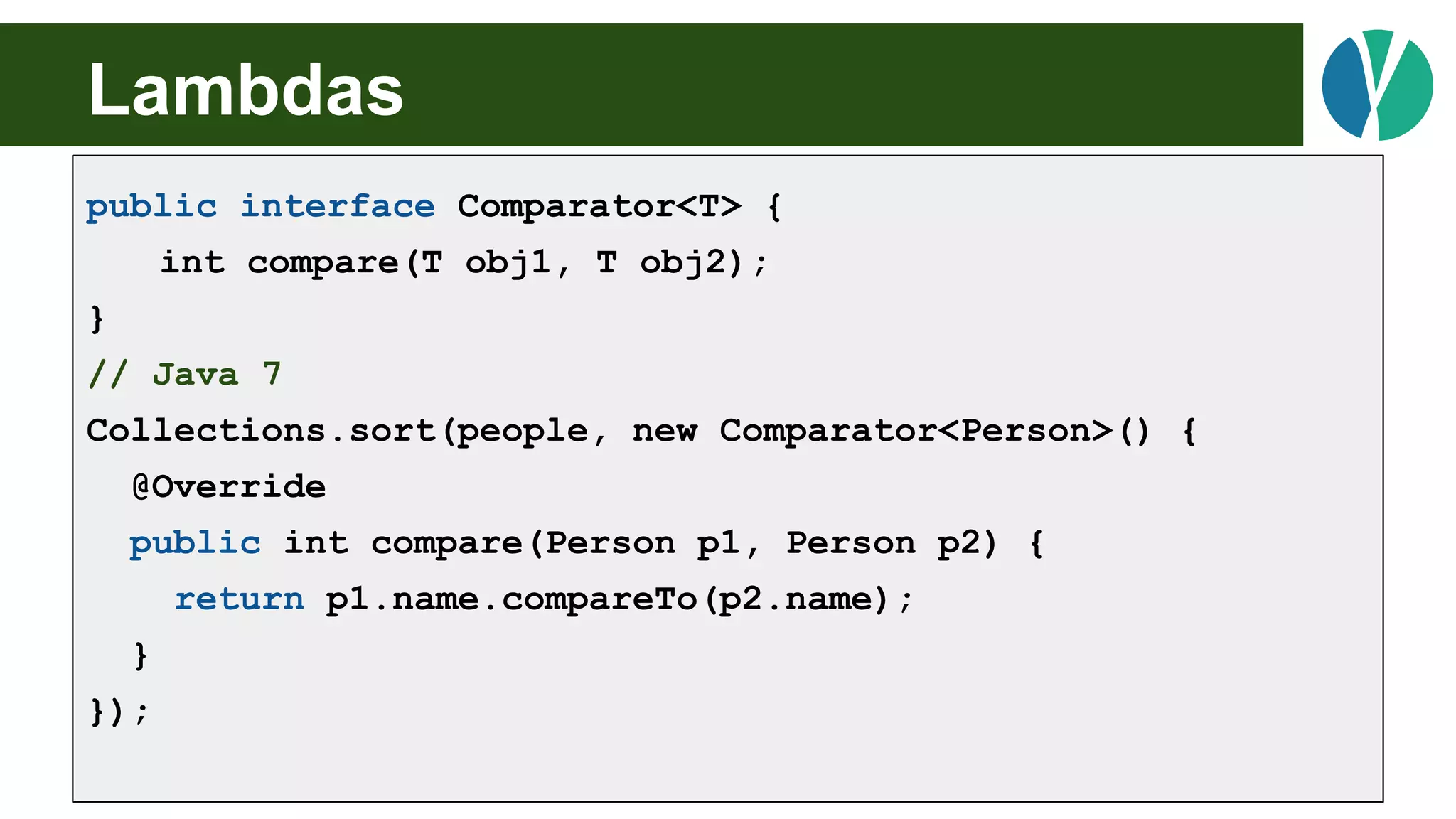 // Java 7
List<Person> people = loadPeople();
Collections.sort(people, new Comparator<Person>() {
@Override
public int compare(Person p1, Person p2) {
return p1.name.compareTo(p2.name);
}
});
Lambdas
public interface Comparator<T> {
int compare(T obj1, T obj2);
}
// Java 7
Collections.sort(people, new Comparator<Person>() {
@Override
public int compare(Person p1, Person p2) {
return p1.name.compareTo(p2.name);
}
});
 