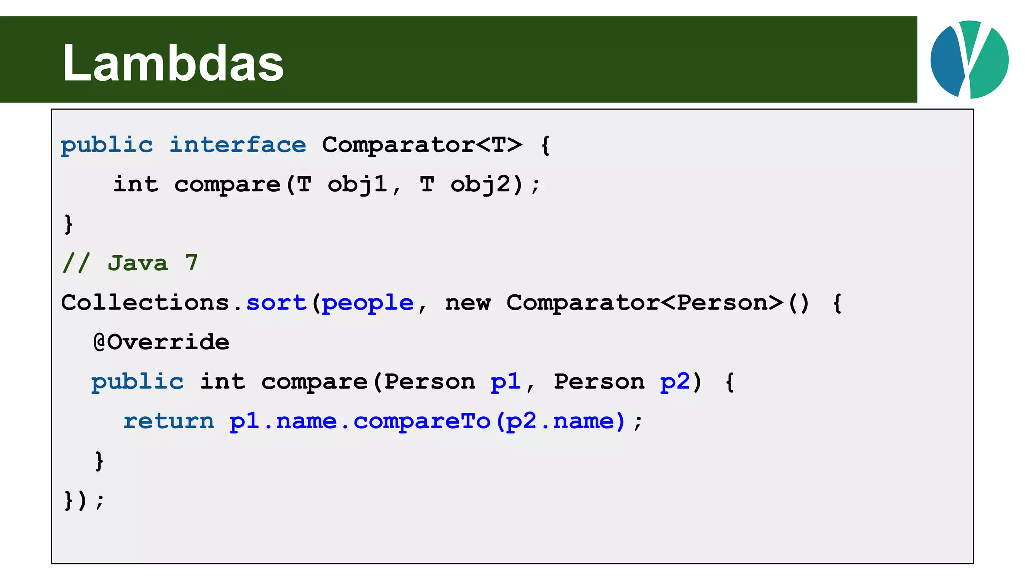 // Java 7
List<Person> people = loadPeople();
Collections.sort(people, new Comparator<Person>() {
@Override
public int compare(Person p1, Person p2) {
return p1.name.compareTo(p2.name);
}
});
Lambdas
public interface Comparator<T> {
int compare(T obj1, T obj2);
}
// Java 7
Collections.sort(people, new Comparator<Person>() {
@Override
public int compare(Person p1, Person p2) {
return p1.name.compareTo(p2.name);
}
});
 