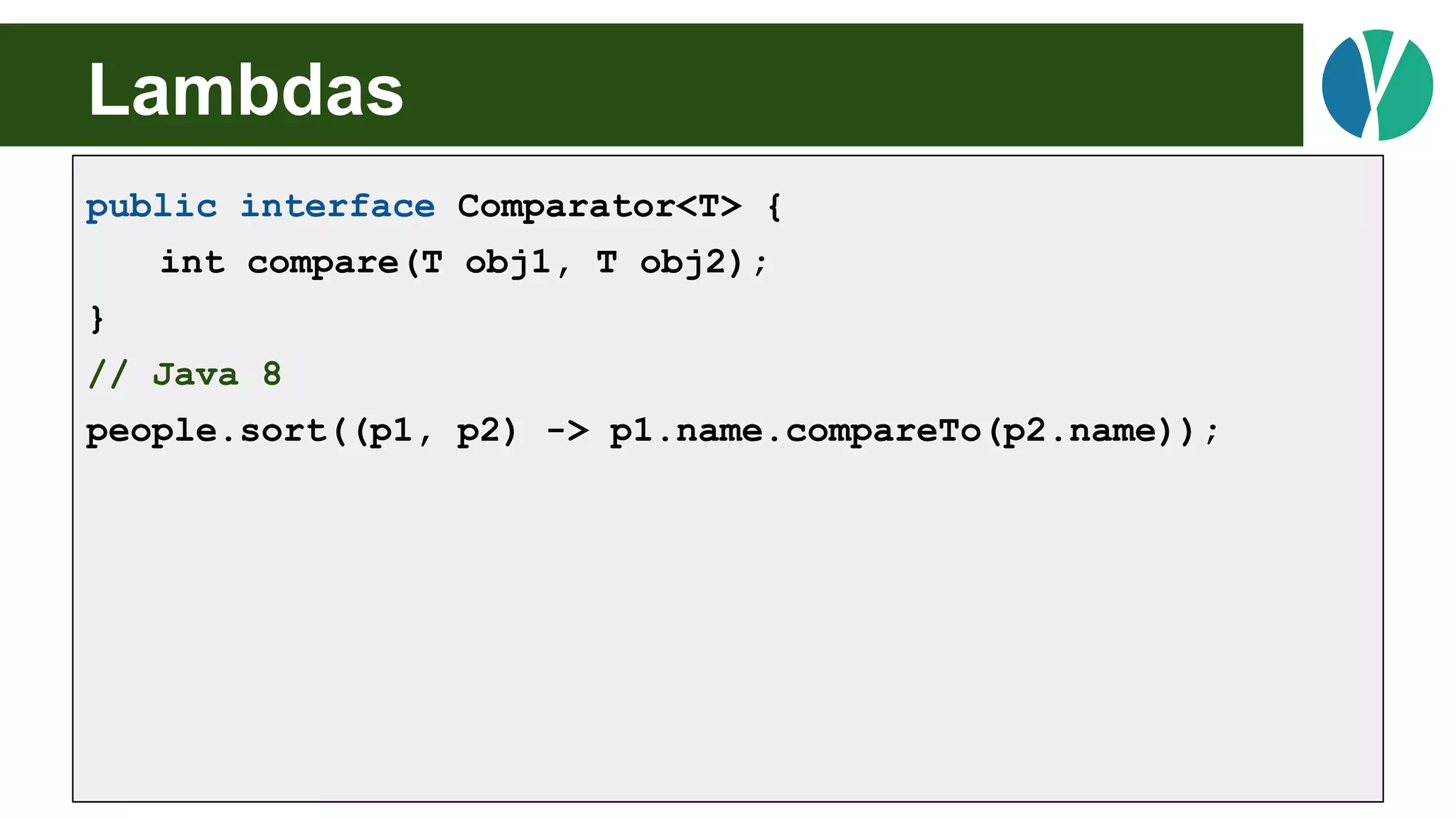 // Java 7
List<Person> people = loadPeople();
Collections.sort(people, new Comparator<Person>() {
@Override
public int compare(Person p1, Person p2) {
return p1.name.compareTo(p2.name);
}
});
Lambdas
public interface Comparator<T> {
int compare(T obj1, T obj2);
}
// Java 8
people.sort((p1, p2) -> p1.name.compareTo(p2.name));
 
