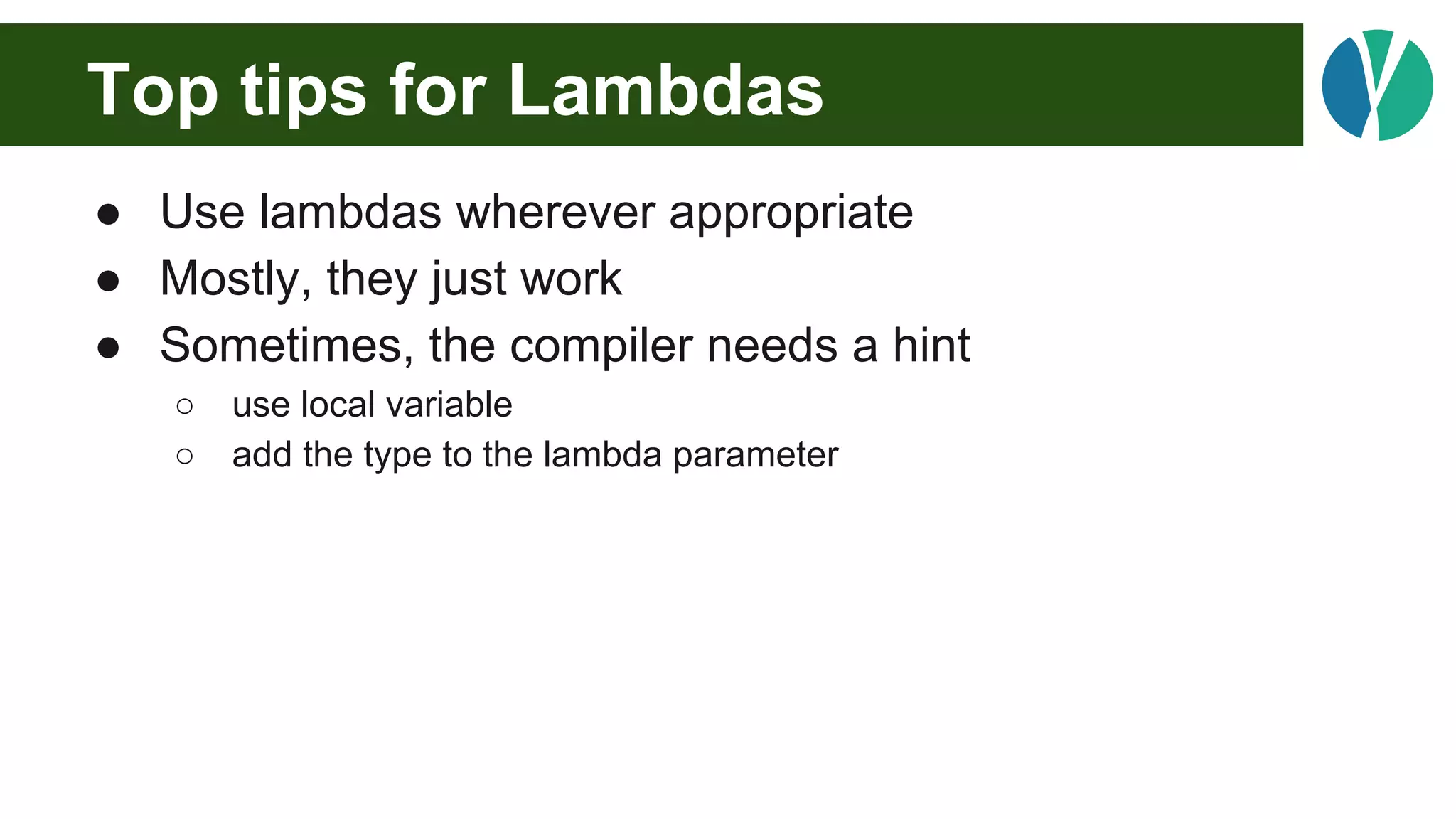 Top tips for Lambdas
● Use lambdas wherever appropriate
● Mostly, they just work
● Sometimes, the compiler needs a hint
○ use local variable
○ add the type to the lambda parameter
 