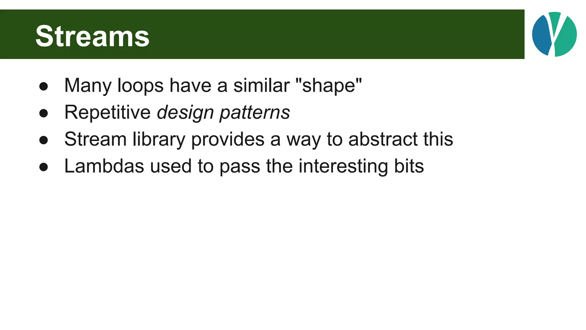 Streams
● Many loops have a similar "shape"
● Repetitive design patterns
● Stream library provides a way to abstract this
● Lambdas used to pass the interesting bits
 