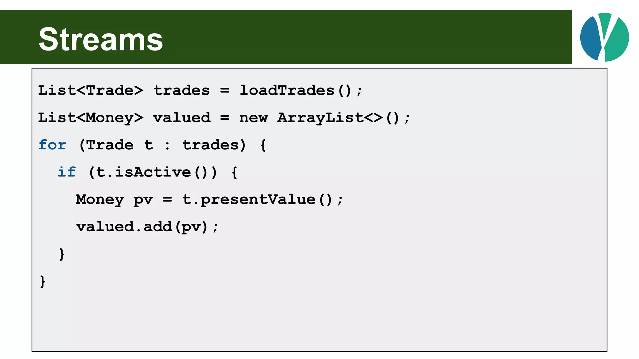 Streams
List<Trade> trades = loadTrades();
List<Money> valued = new ArrayList<>();
for (Trade t : trades) {
if (t.isActive()) {
Money pv = t.presentValue();
valued.add(pv);
}
}
 