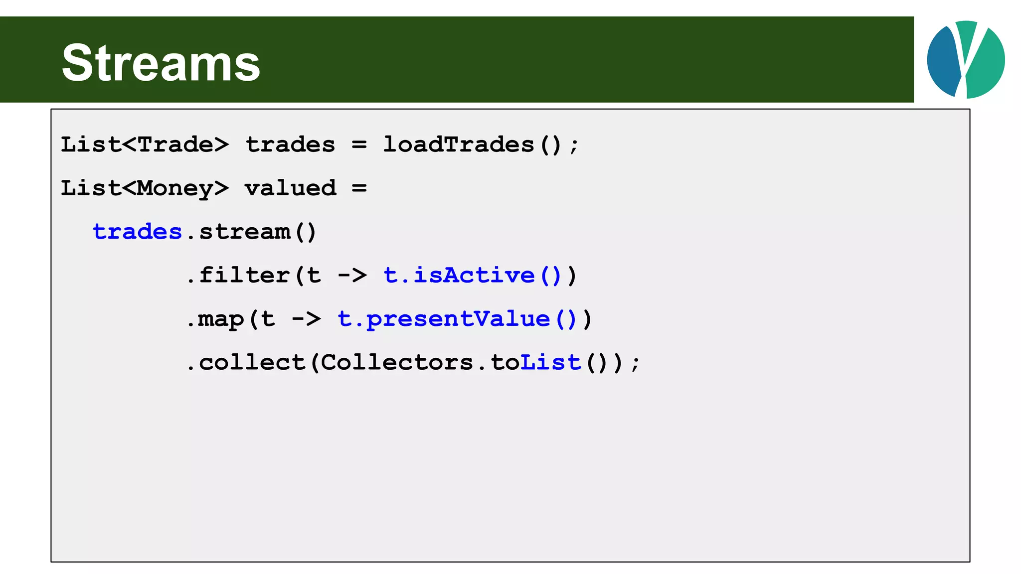 Streams
List<Trade> trades = loadTrades();
List<Money> valued =
trades.stream()
.filter(t -> t.isActive())
.map(t -> t.presentValue())
.collect(Collectors.toList());
 
