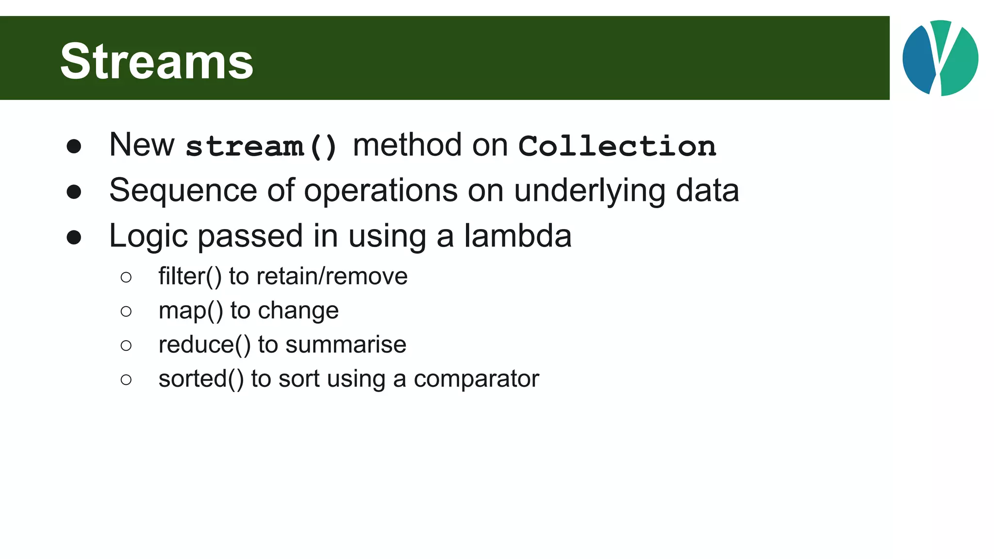 Streams
● New stream() method on Collection
● Sequence of operations on underlying data
● Logic passed in using a lambda
○ filter() to retain/remove
○ map() to change
○ reduce() to summarise
○ sorted() to sort using a comparator
 