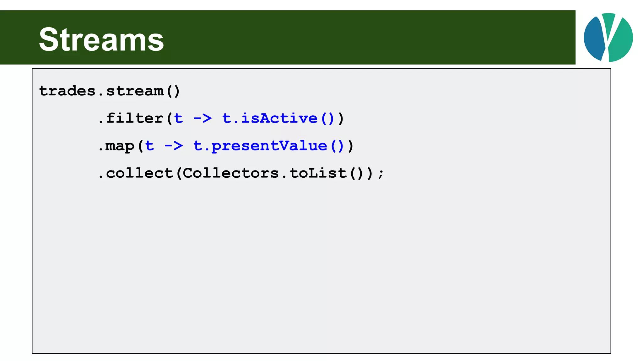Streams
trades.stream()
.filter(t -> t.isActive())
.map(t -> t.presentValue())
.collect(Collectors.toList());
 