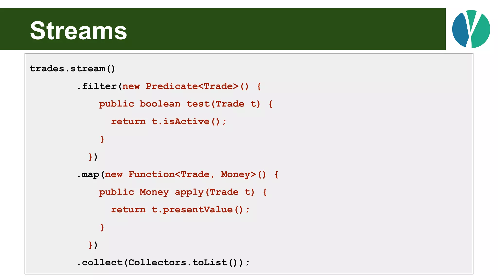Streams
trades.stream()
.filter(new Predicate<Trade>() {
public boolean test(Trade t) {
return t.isActive();
}
})
.map(new Function<Trade, Money>() {
public Money apply(Trade t) {
return t.presentValue();
}
})
.collect(Collectors.toList());
 
