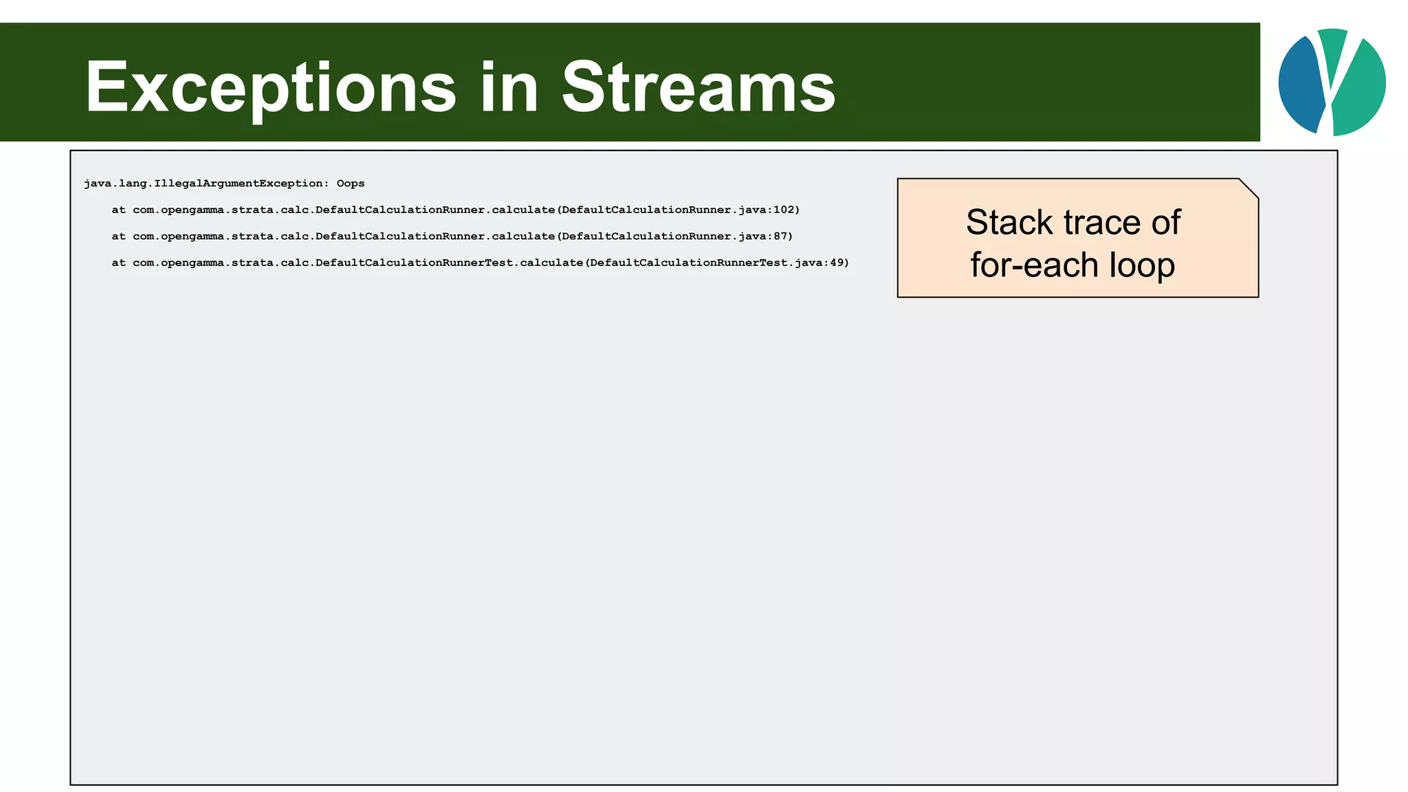 Exceptions in Streams
java.lang.IllegalArgumentException: Oops
at com.opengamma.strata.calc.DefaultCalculationRunner.calculate(DefaultCalculationRunner.java:102)
at com.opengamma.strata.calc.DefaultCalculationRunner.calculate(DefaultCalculationRunner.java:87)
at com.opengamma.strata.calc.DefaultCalculationRunnerTest.calculate(DefaultCalculationRunnerTest.java:49)
Stack trace of
for-each loop
 