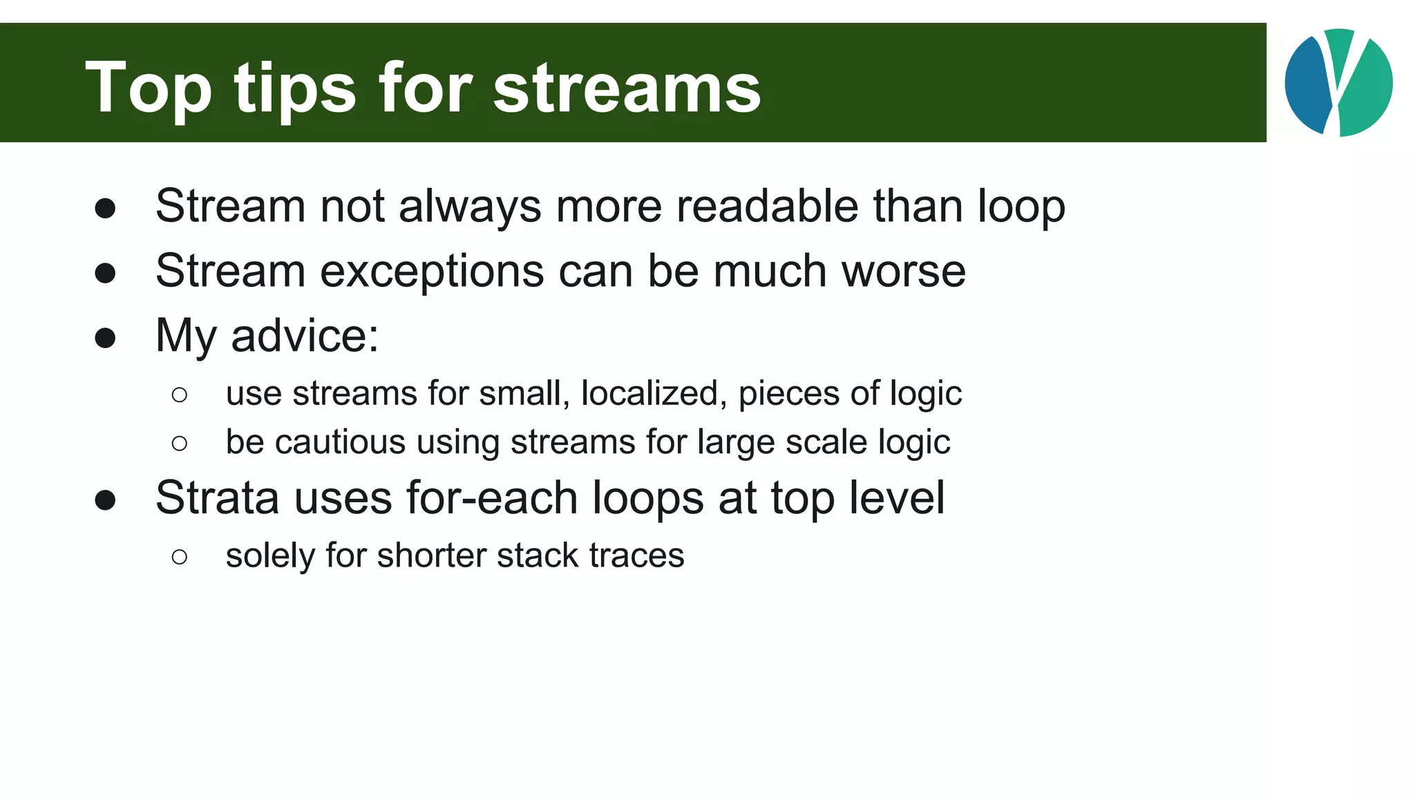 Top tips for streams
● Stream not always more readable than loop
● Stream exceptions can be much worse
● My advice:
○ use streams for small, localized, pieces of logic
○ be cautious using streams for large scale logic
● Strata uses for-each loops at top level
○ solely for shorter stack traces
 