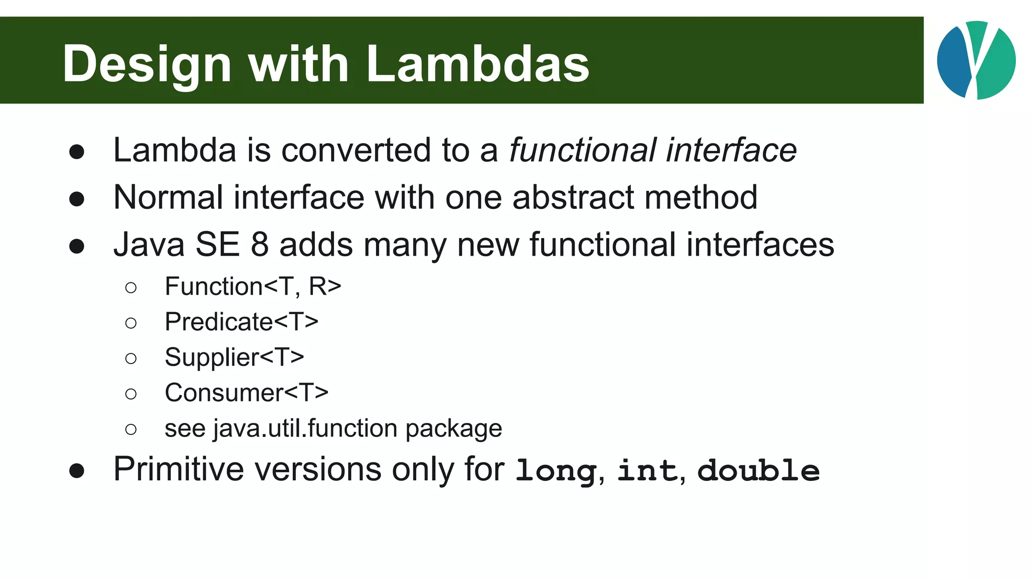 Design with Lambdas
● Lambda is converted to a functional interface
● Normal interface with one abstract method
● Java SE 8 adds many new functional interfaces
○ Function<T, R>
○ Predicate<T>
○ Supplier<T>
○ Consumer<T>
○ see java.util.function package
● Primitive versions only for long, int, double
 
