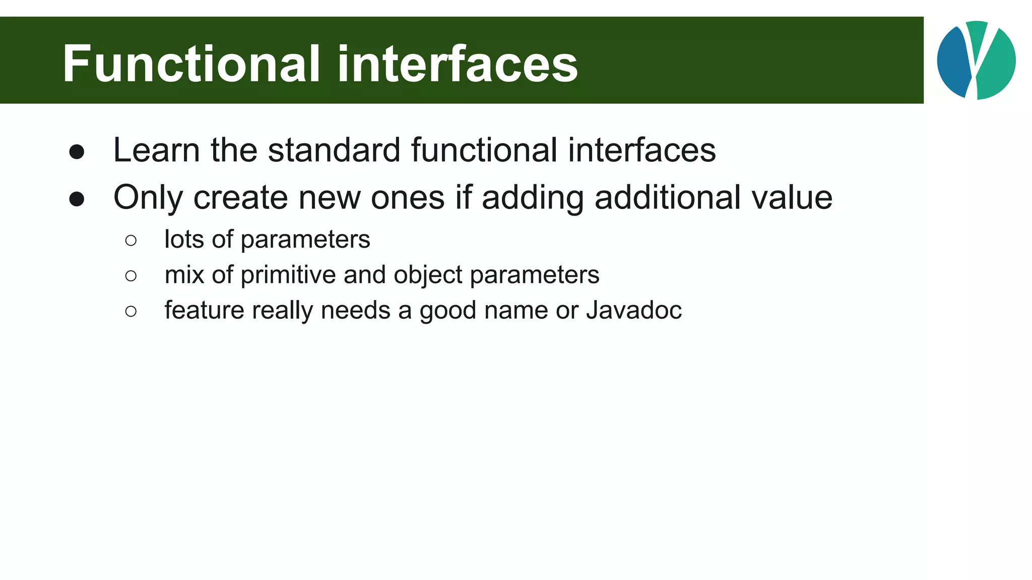 Functional interfaces
● Learn the standard functional interfaces
● Only create new ones if adding additional value
○ lots of parameters
○ mix of primitive and object parameters
○ feature really needs a good name or Javadoc
 