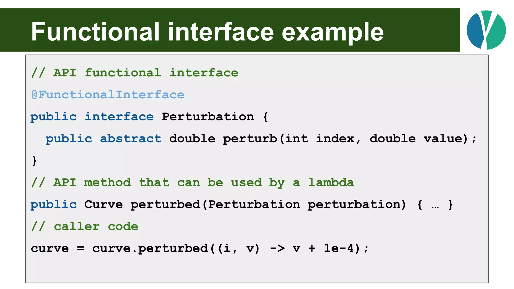 Functional interface example
// API functional interface
@FunctionalInterface
public interface Perturbation {
public abstract double perturb(int index, double value);
}
// API method that can be used by a lambda
public Curve perturbed(Perturbation perturbation) { … }
// caller code
curve = curve.perturbed((i, v) -> v + 1e-4);
 