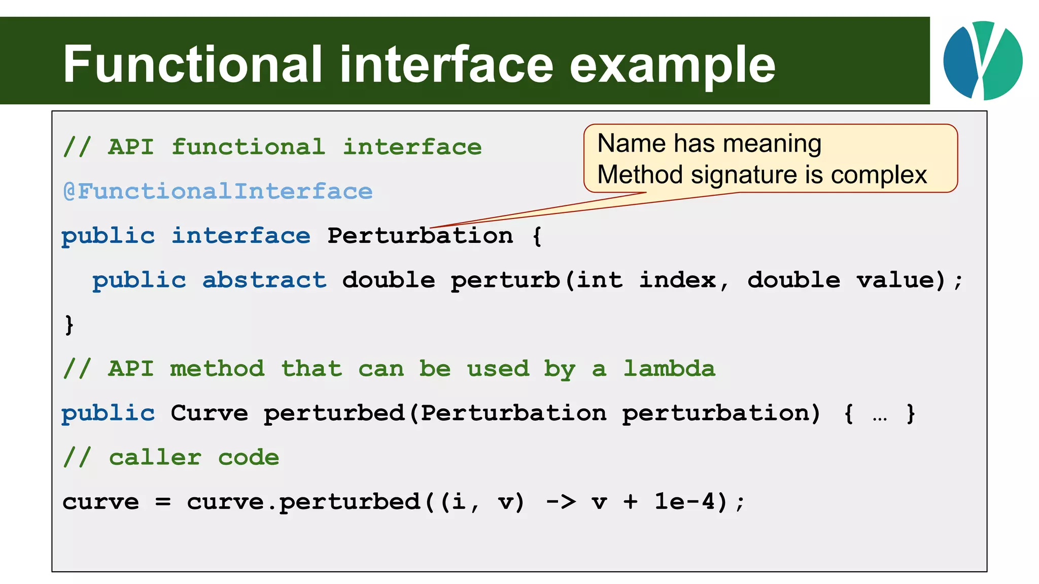 Functional interface example
// API functional interface
@FunctionalInterface
public interface Perturbation {
public abstract double perturb(int index, double value);
}
// API method that can be used by a lambda
public Curve perturbed(Perturbation perturbation) { … }
// caller code
curve = curve.perturbed((i, v) -> v + 1e-4);
Name has meaning
Method signature is complex
 