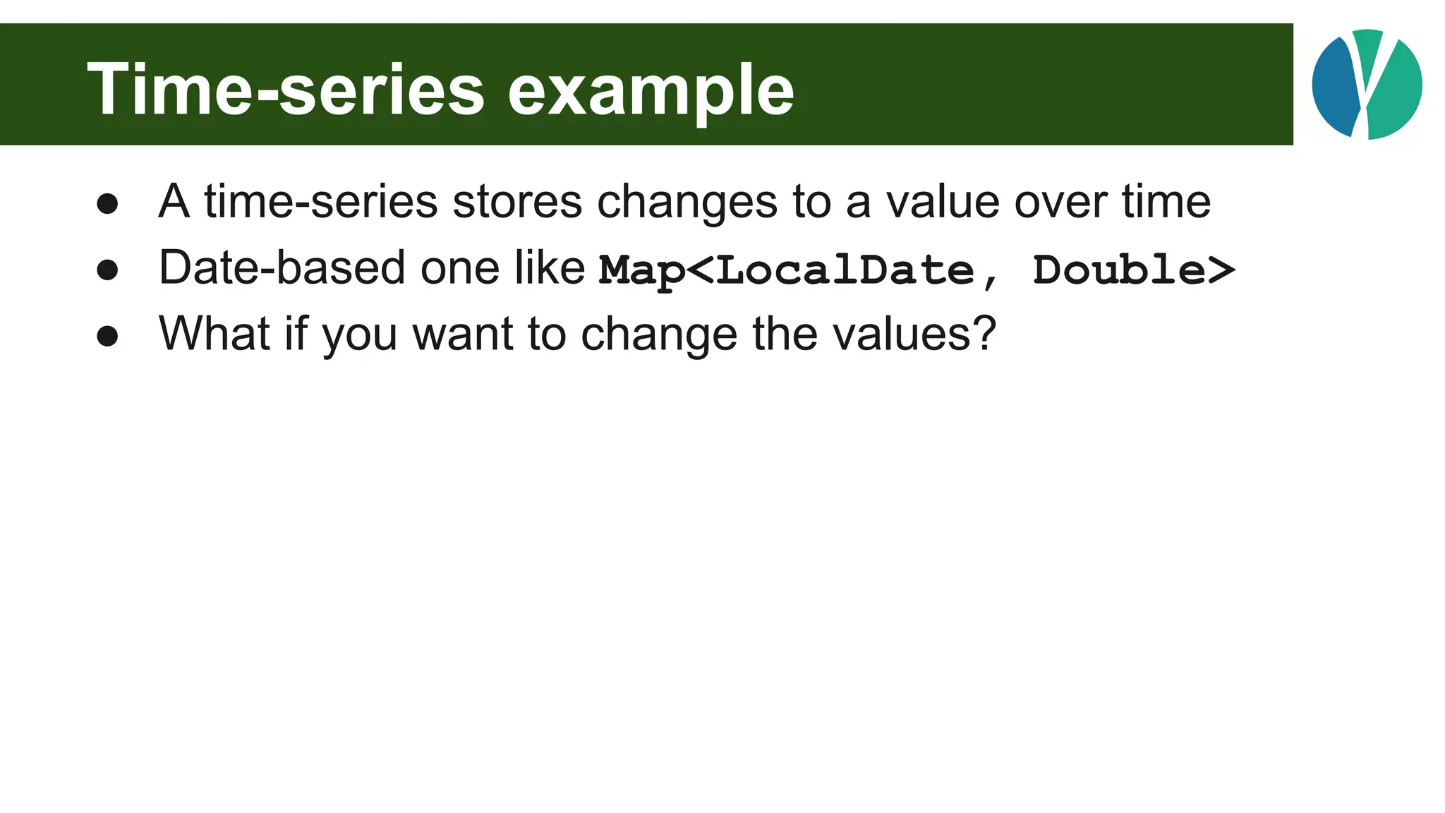 Time-series example
● A time-series stores changes to a value over time
● Date-based one like Map<LocalDate, Double>
● What if you want to change the values?
 