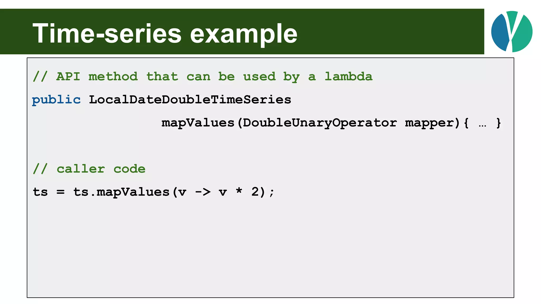 Time-series example
// API method that can be used by a lambda
public LocalDateDoubleTimeSeries
mapValues(DoubleUnaryOperator mapper){ … }
// caller code
ts = ts.mapValues(v -> v * 2);
 