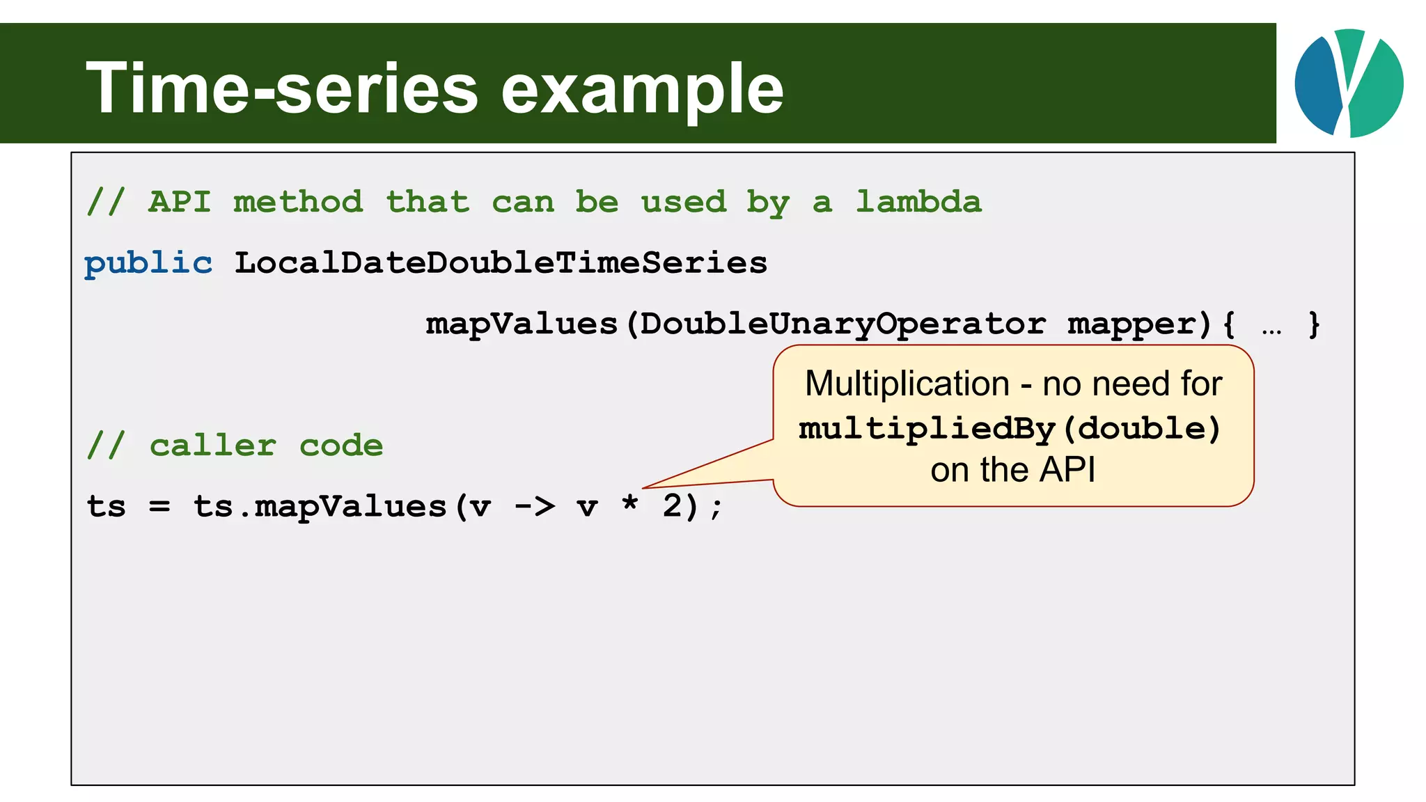Time-series example
// API method that can be used by a lambda
public LocalDateDoubleTimeSeries
mapValues(DoubleUnaryOperator mapper){ … }
// caller code
ts = ts.mapValues(v -> v * 2);
Multiplication - no need for
multipliedBy(double)
on the API
 