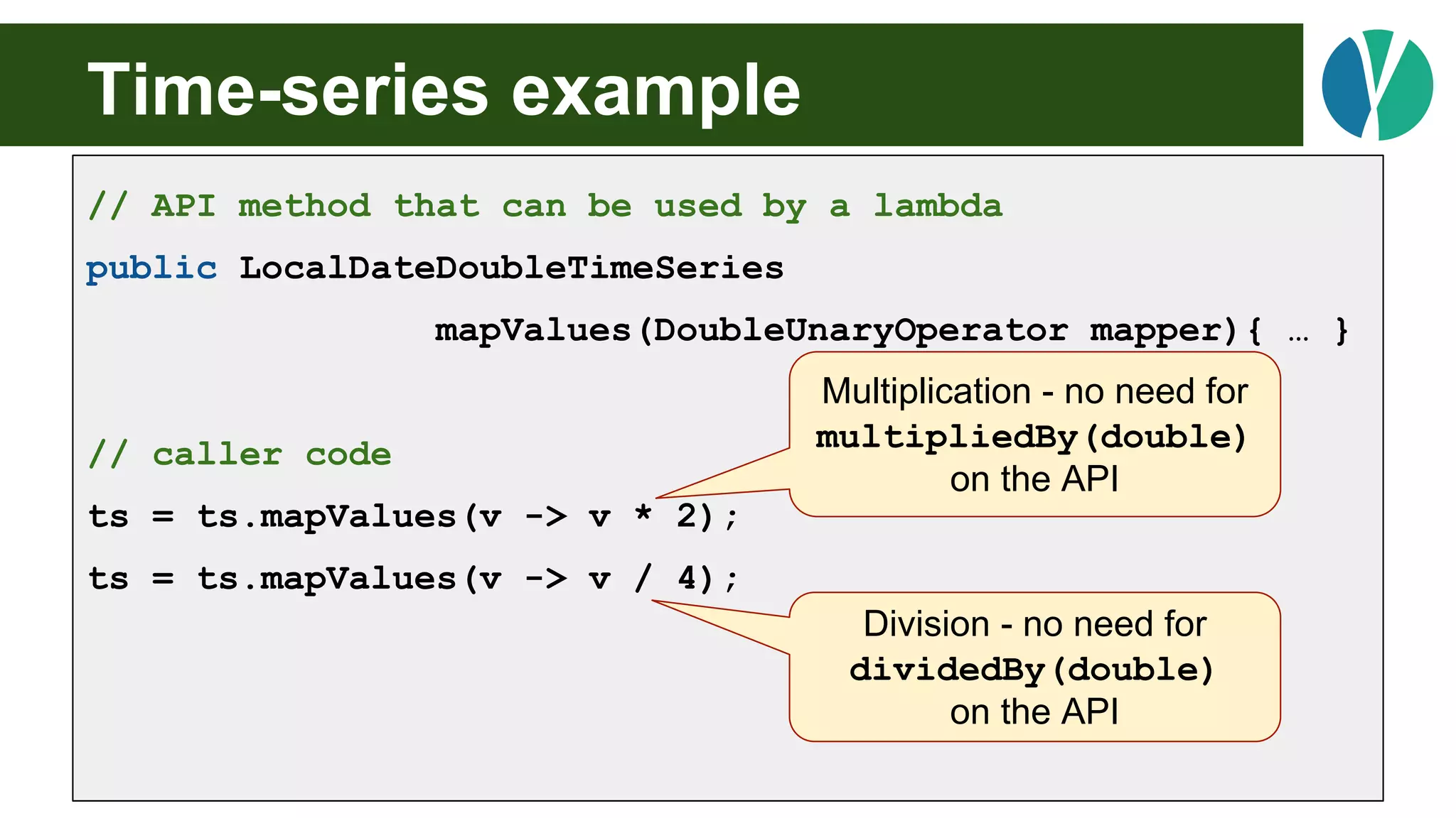 Time-series example
// API method that can be used by a lambda
public LocalDateDoubleTimeSeries
mapValues(DoubleUnaryOperator mapper){ … }
// caller code
ts = ts.mapValues(v -> v * 2);
ts = ts.mapValues(v -> v / 4);
Multiplication - no need for
multipliedBy(double)
on the API
Division - no need for
dividedBy(double)
on the API
 