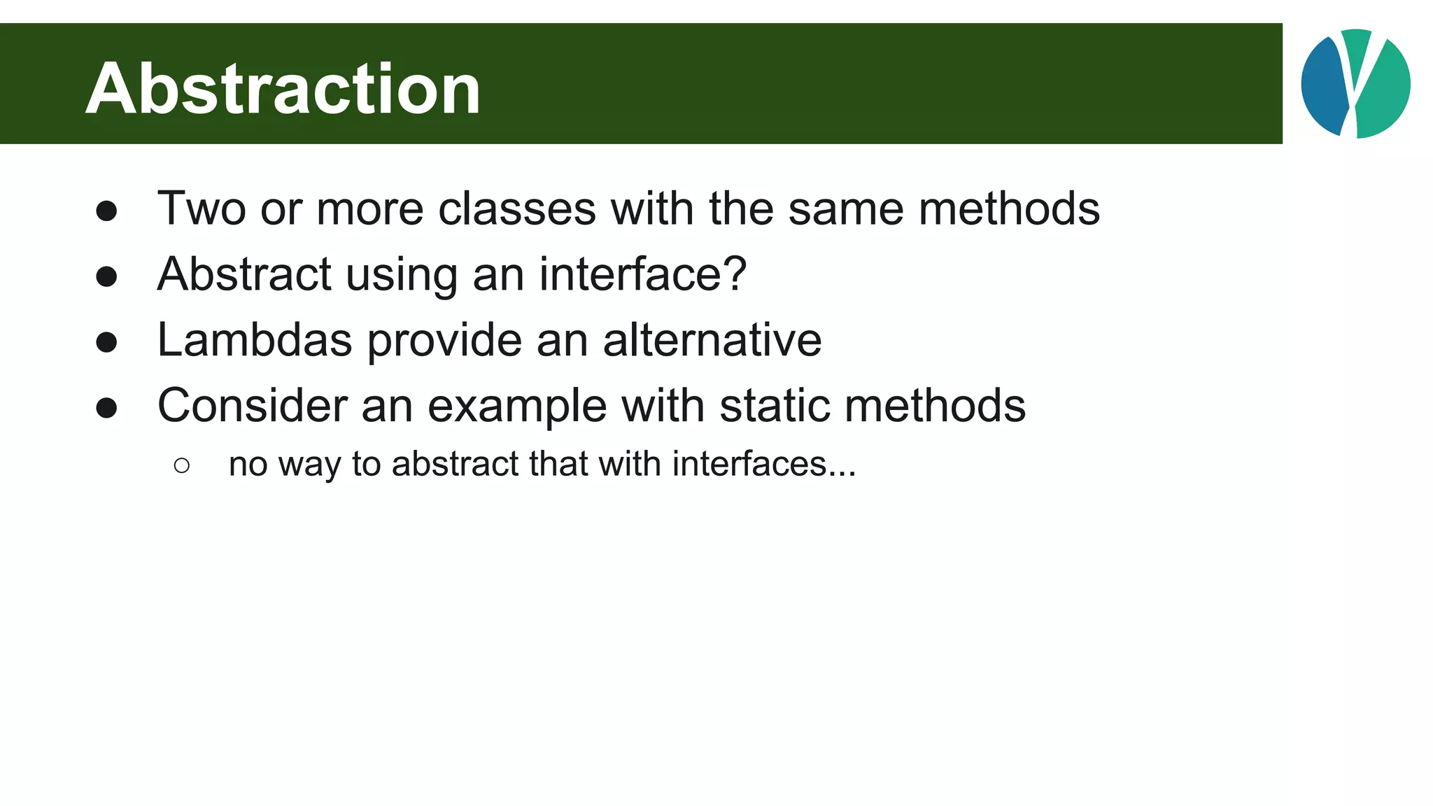 Abstraction
● Two or more classes with the same methods
● Abstract using an interface?
● Lambdas provide an alternative
● Consider an example with static methods
○ no way to abstract that with interfaces...
 