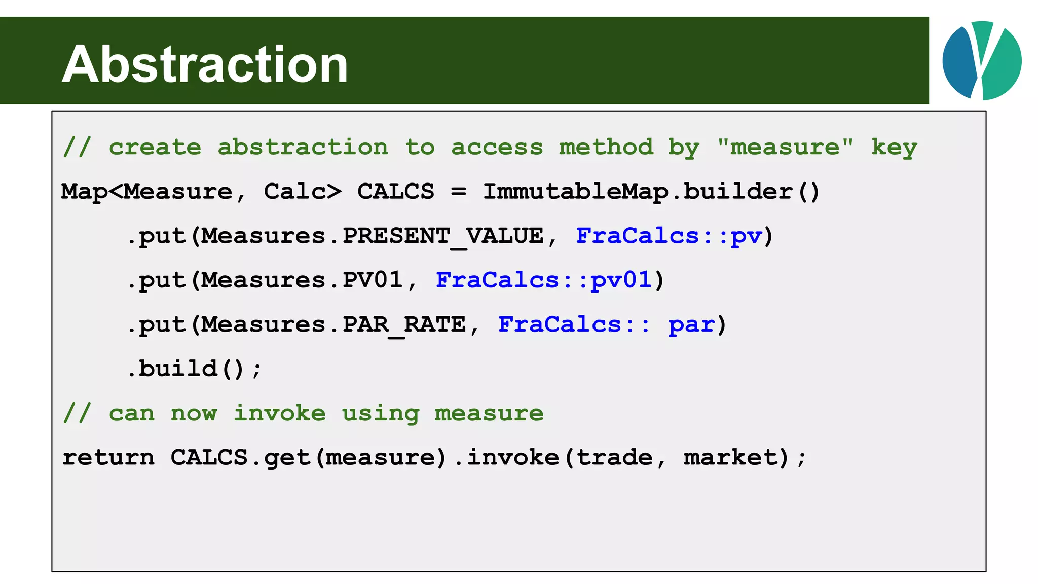 Abstraction
// create abstraction to access method by "measure" key
Map<Measure, Calc> CALCS = ImmutableMap.builder()
.put(Measures.PRESENT_VALUE, FraCalcs::pv)
.put(Measures.PV01, FraCalcs::pv01)
.put(Measures.PAR_RATE, FraCalcs:: par)
.build();
// can now invoke using measure
return CALCS.get(measure).invoke(trade, market);
 