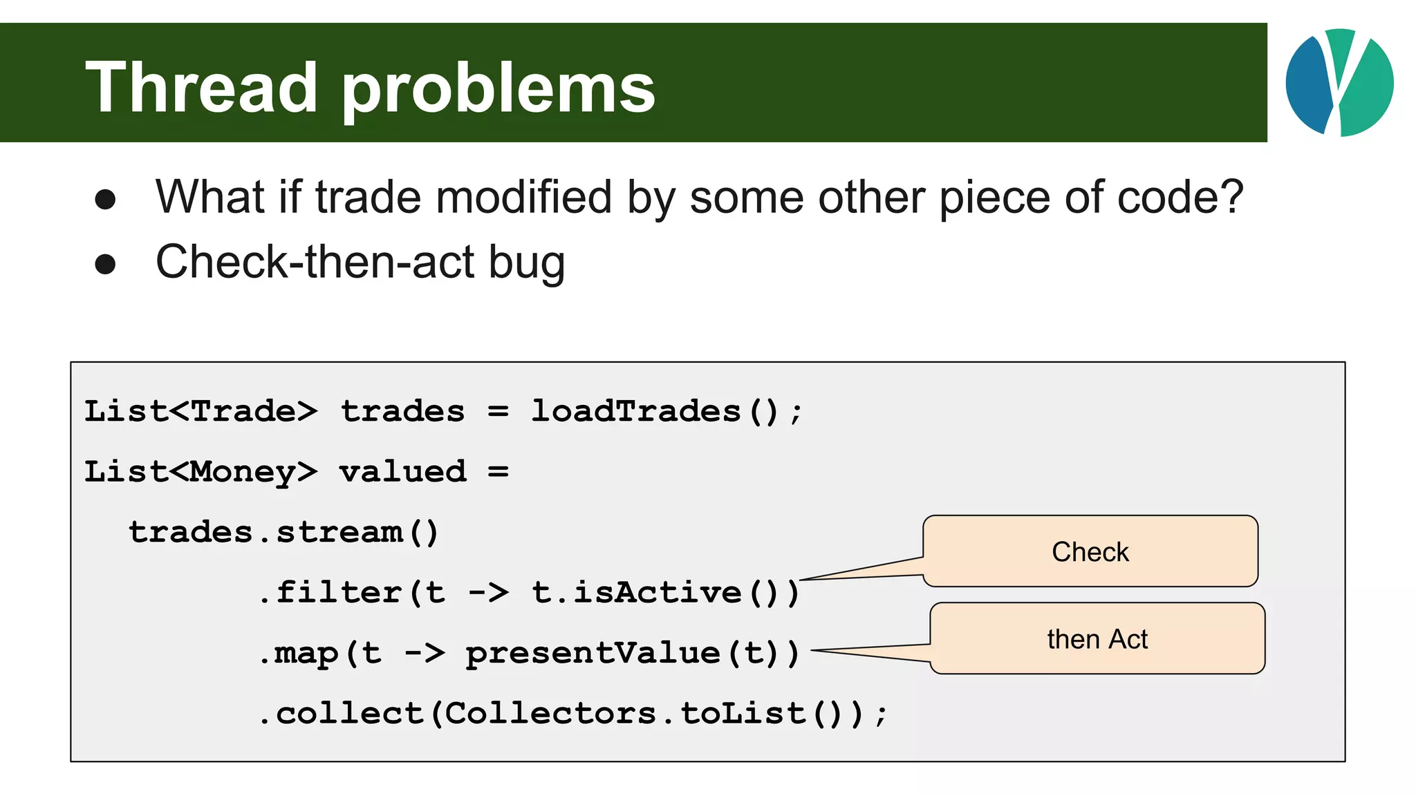 Thread problems
● What if trade modified by some other piece of code?
● Check-then-act bug
List<Trade> trades = loadTrades();
List<Money> valued =
trades.stream()
.filter(t -> t.isActive())
.map(t -> presentValue(t))
.collect(Collectors.toList());
Check
then Act
 