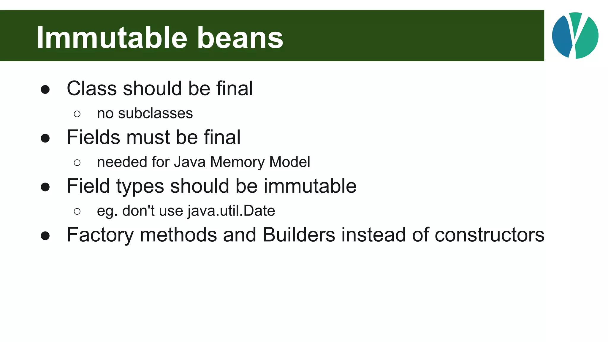 Immutable beans
● Class should be final
○ no subclasses
● Fields must be final
○ needed for Java Memory Model
● Field types should be immutable
○ eg. don't use java.util.Date
● Factory methods and Builders instead of constructors
 