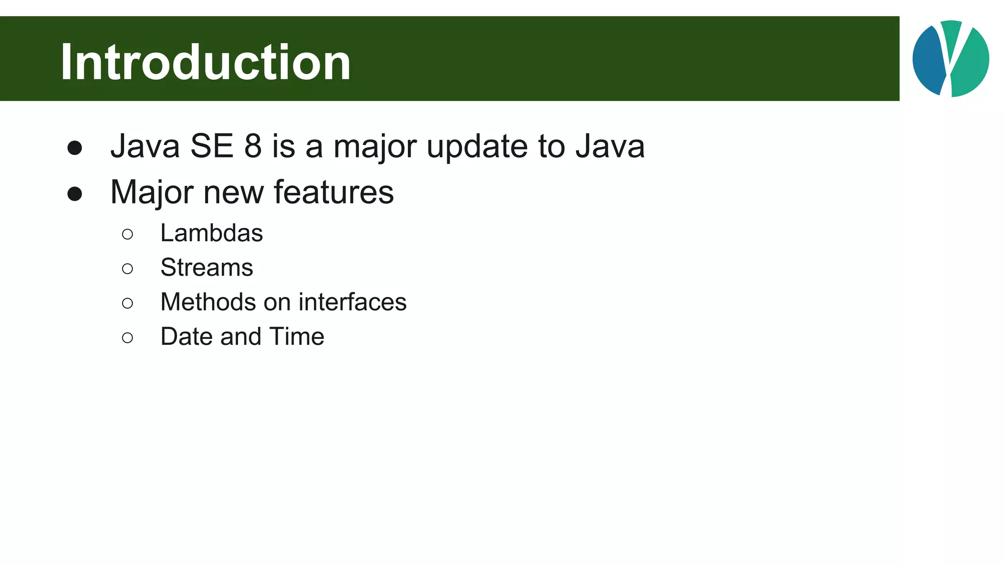 Introduction
● Java SE 8 is a major update to Java
● Major new features
○ Lambdas
○ Streams
○ Methods on interfaces
○ Date and Time
 