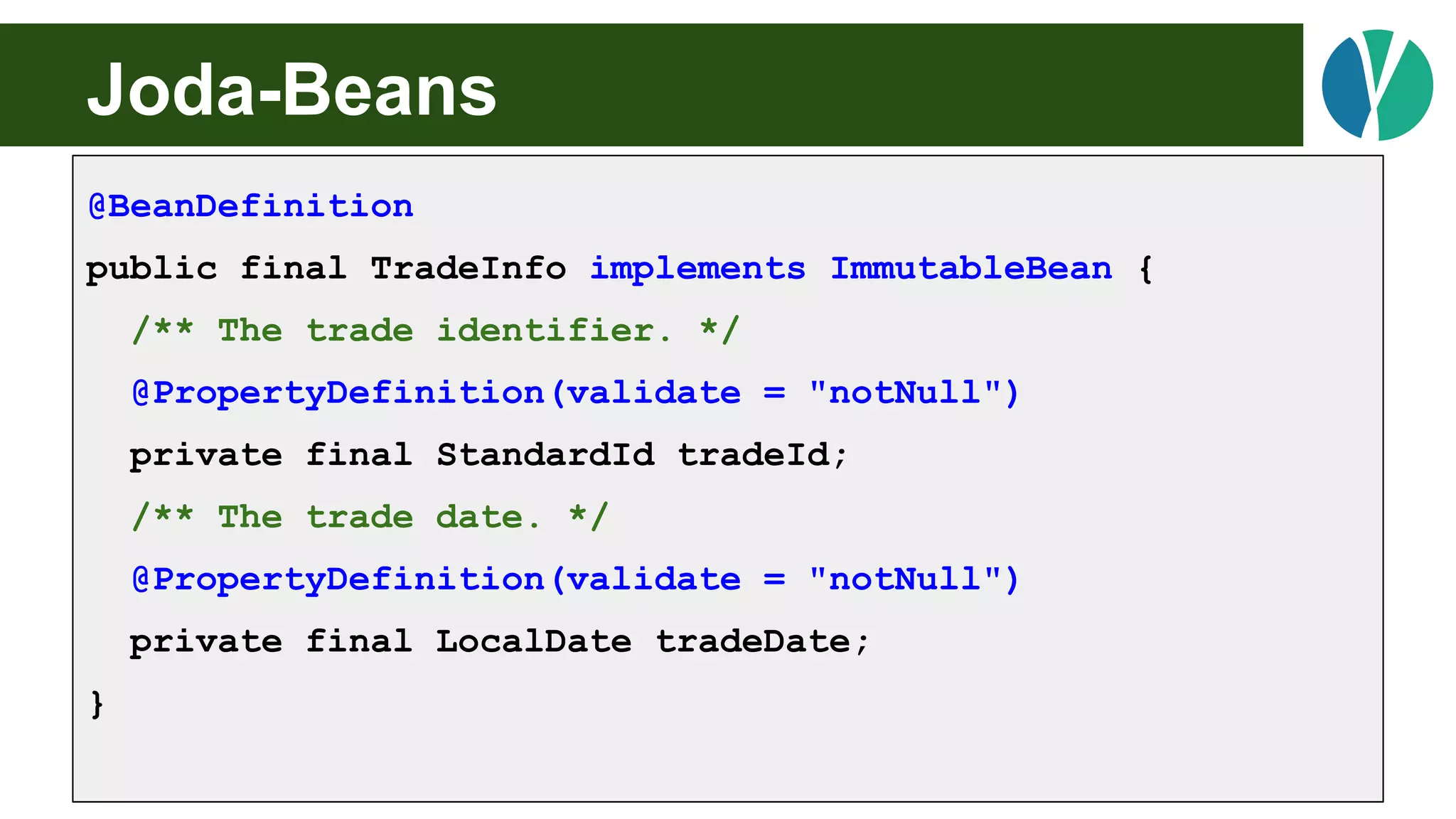 Joda-Beans
@BeanDefinition
public final TradeInfo implements ImmutableBean {
/** The trade identifier. */
@PropertyDefinition(validate = "notNull")
private final StandardId tradeId;
/** The trade date. */
@PropertyDefinition(validate = "notNull")
private final LocalDate tradeDate;
}
 