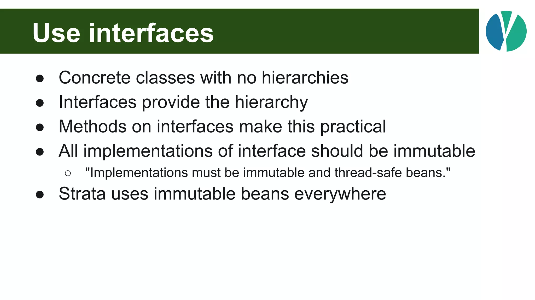 Use interfaces
● Concrete classes with no hierarchies
● Interfaces provide the hierarchy
● Methods on interfaces make this practical
● All implementations of interface should be immutable
○ "Implementations must be immutable and thread-safe beans."
● Strata uses immutable beans everywhere
 