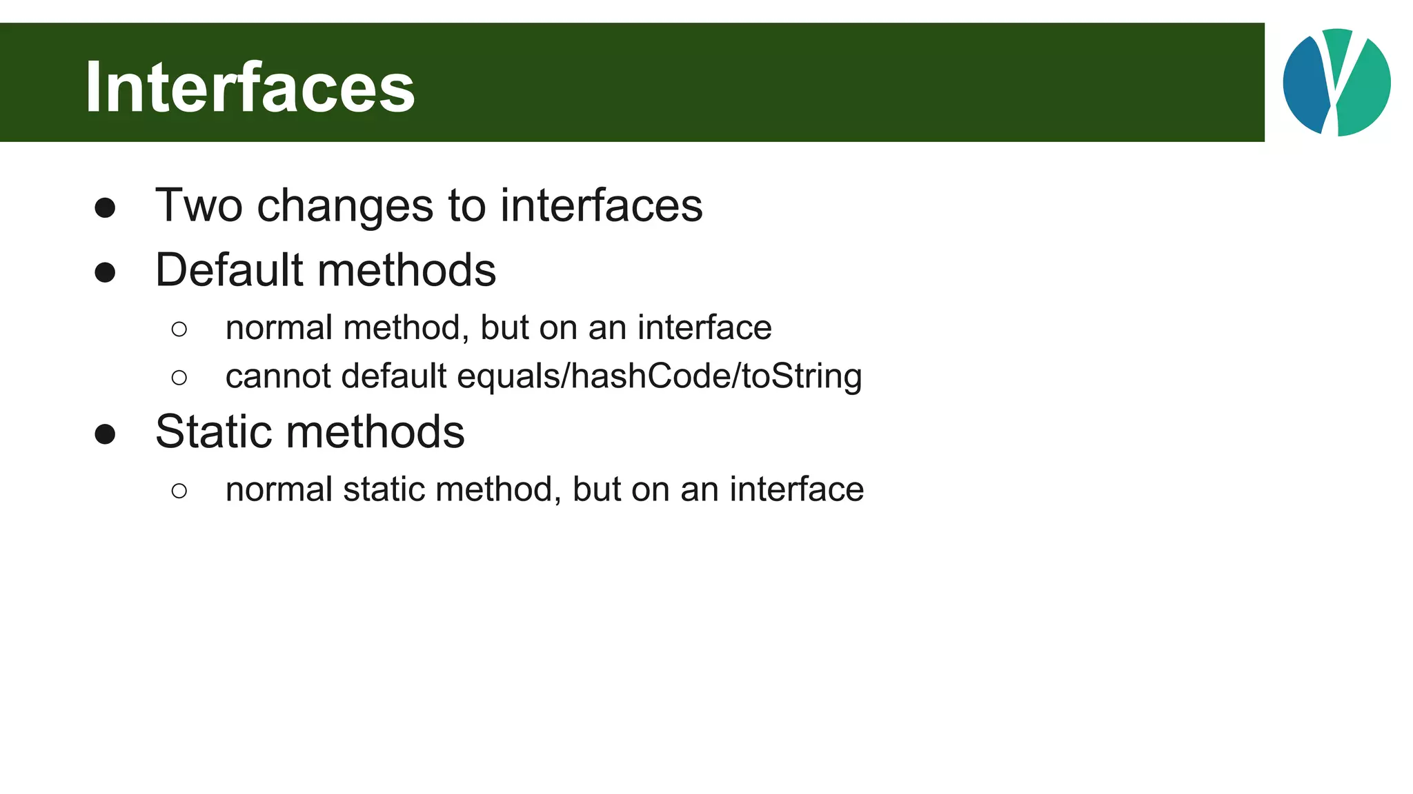 Interfaces
● Two changes to interfaces
● Default methods
○ normal method, but on an interface
○ cannot default equals/hashCode/toString
● Static methods
○ normal static method, but on an interface
 