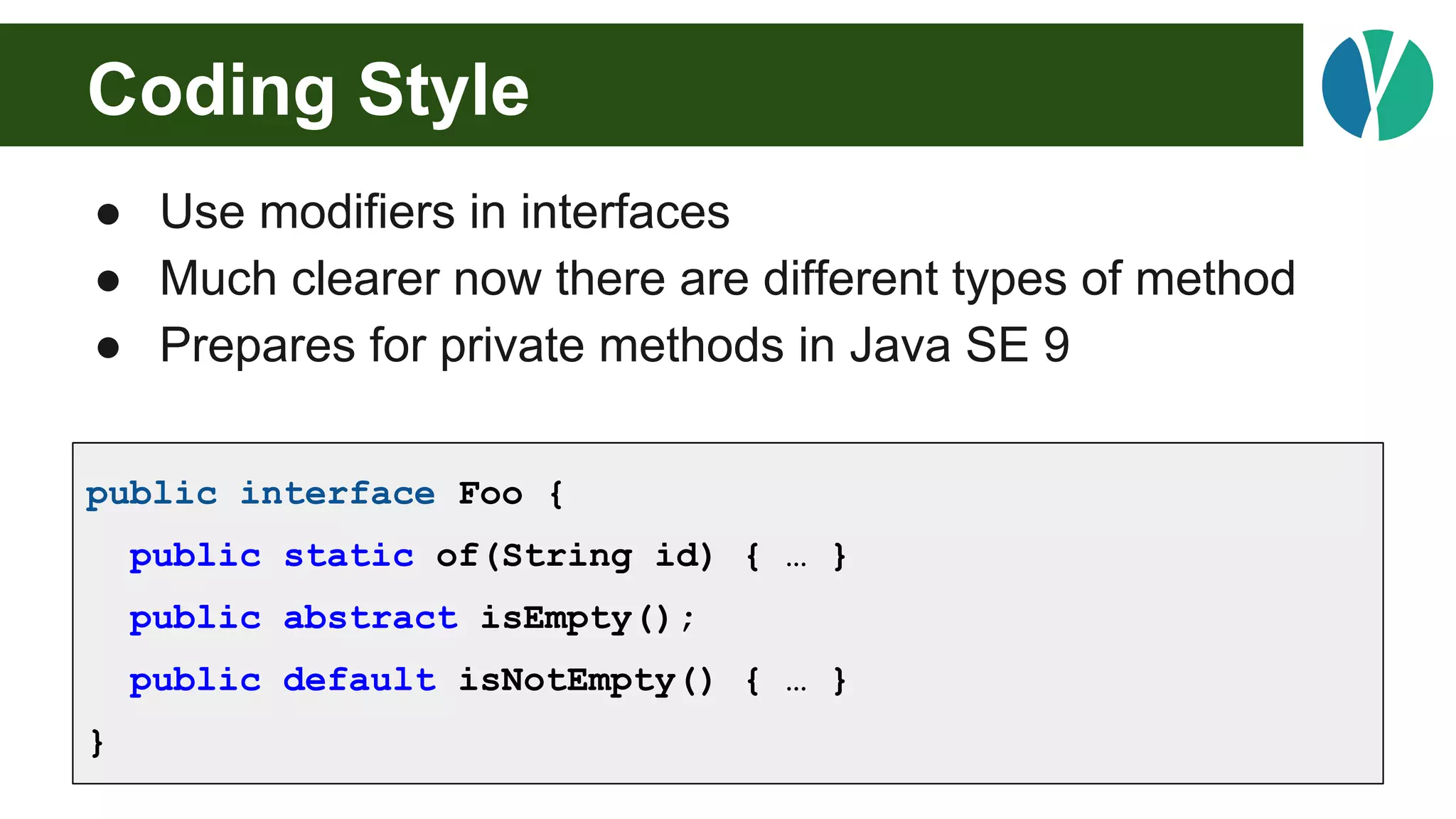 Coding Style
● Use modifiers in interfaces
● Much clearer now there are different types of method
● Prepares for private methods in Java SE 9
public interface Foo {
public static of(String id) { … }
public abstract isEmpty();
public default isNotEmpty() { … }
}
 