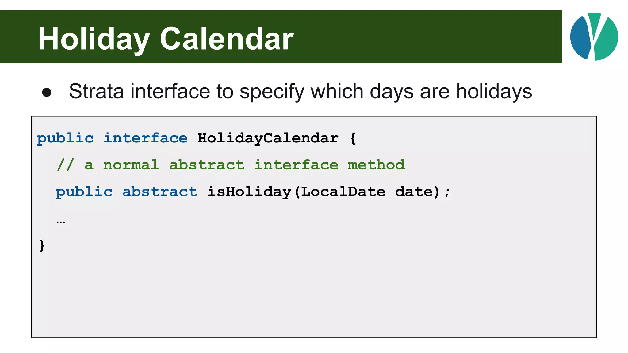 Holiday Calendar
● Strata interface to specify which days are holidays
public interface HolidayCalendar {
// a normal abstract interface method
public abstract isHoliday(LocalDate date);
…
}
 