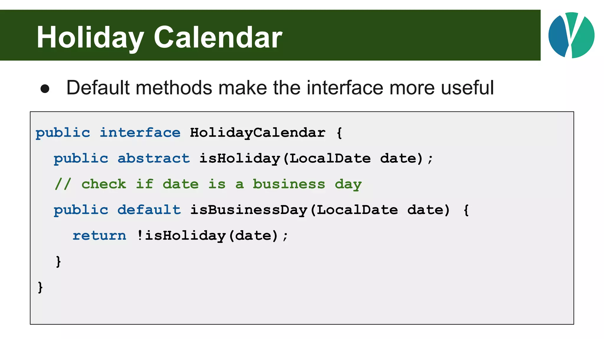 Holiday Calendar
● Default methods make the interface more useful
public interface HolidayCalendar {
public abstract isHoliday(LocalDate date);
// check if date is a business day
public default isBusinessDay(LocalDate date) {
return !isHoliday(date);
}
}
 