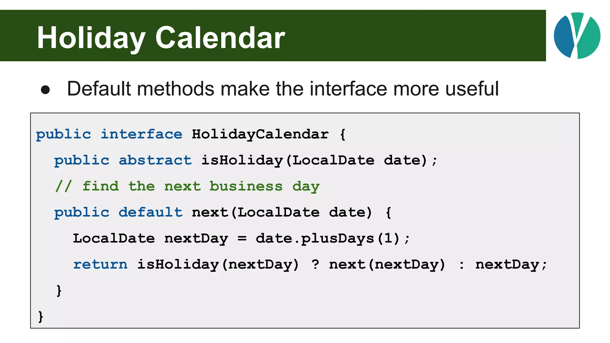 Holiday Calendar
● Default methods make the interface more useful
public interface HolidayCalendar {
public abstract isHoliday(LocalDate date);
// find the next business day
public default next(LocalDate date) {
LocalDate nextDay = date.plusDays(1);
return isHoliday(nextDay) ? next(nextDay) : nextDay;
}
}
 