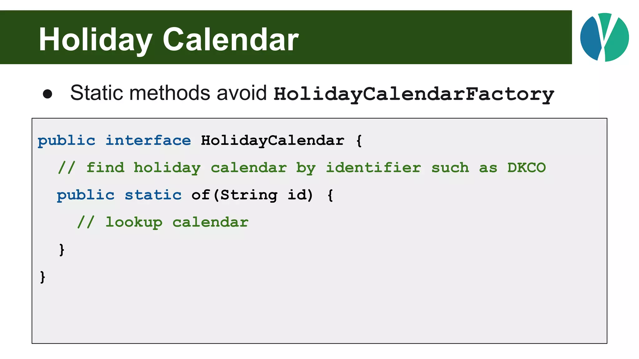 Holiday Calendar
● Static methods avoid HolidayCalendarFactory
public interface HolidayCalendar {
// find holiday calendar by identifier such as DKCO
public static of(String id) {
// lookup calendar
}
}
 