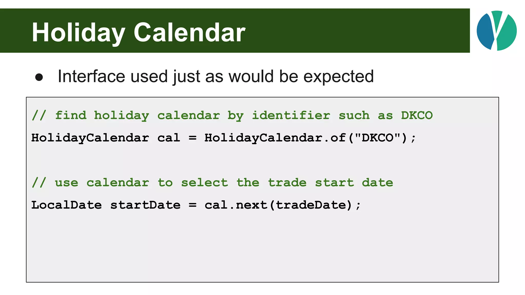 Holiday Calendar
● Interface used just as would be expected
// find holiday calendar by identifier such as DKCO
HolidayCalendar cal = HolidayCalendar.of("DKCO");
// use calendar to select the trade start date
LocalDate startDate = cal.next(tradeDate);
 