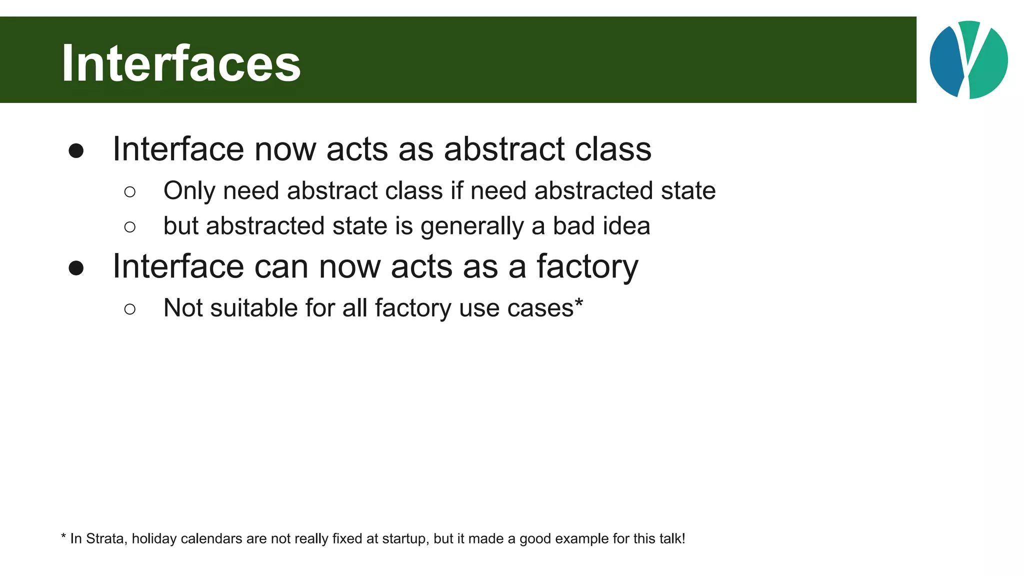 Interfaces
● Interface now acts as abstract class
○ Only need abstract class if need abstracted state
○ but abstracted state is generally a bad idea
● Interface can now acts as a factory
○ Not suitable for all factory use cases*
* In Strata, holiday calendars are not really fixed at startup, but it made a good example for this talk!
 