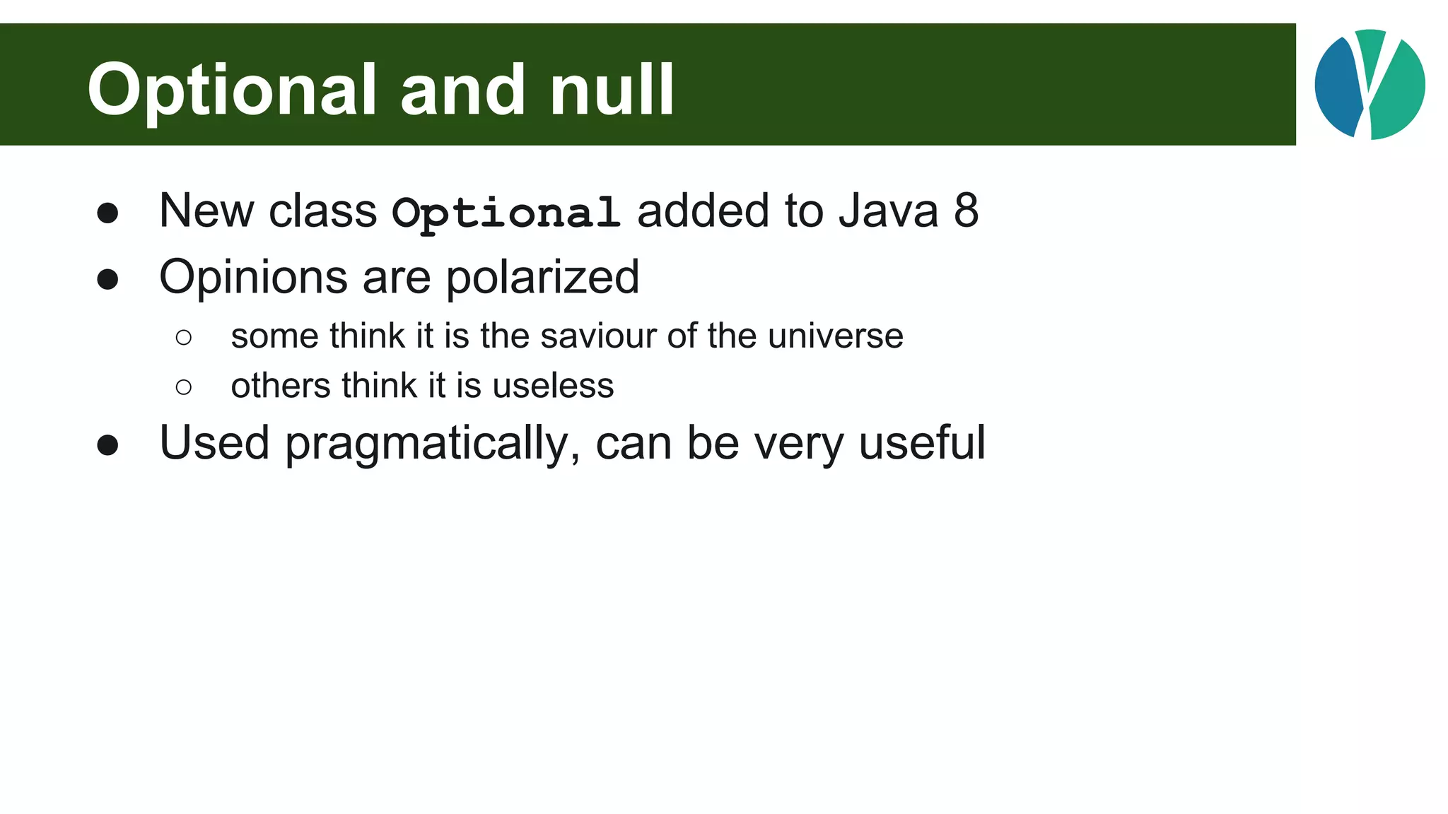 Optional and null
● New class Optional added to Java 8
● Opinions are polarized
○ some think it is the saviour of the universe
○ others think it is useless
● Used pragmatically, can be very useful
 
