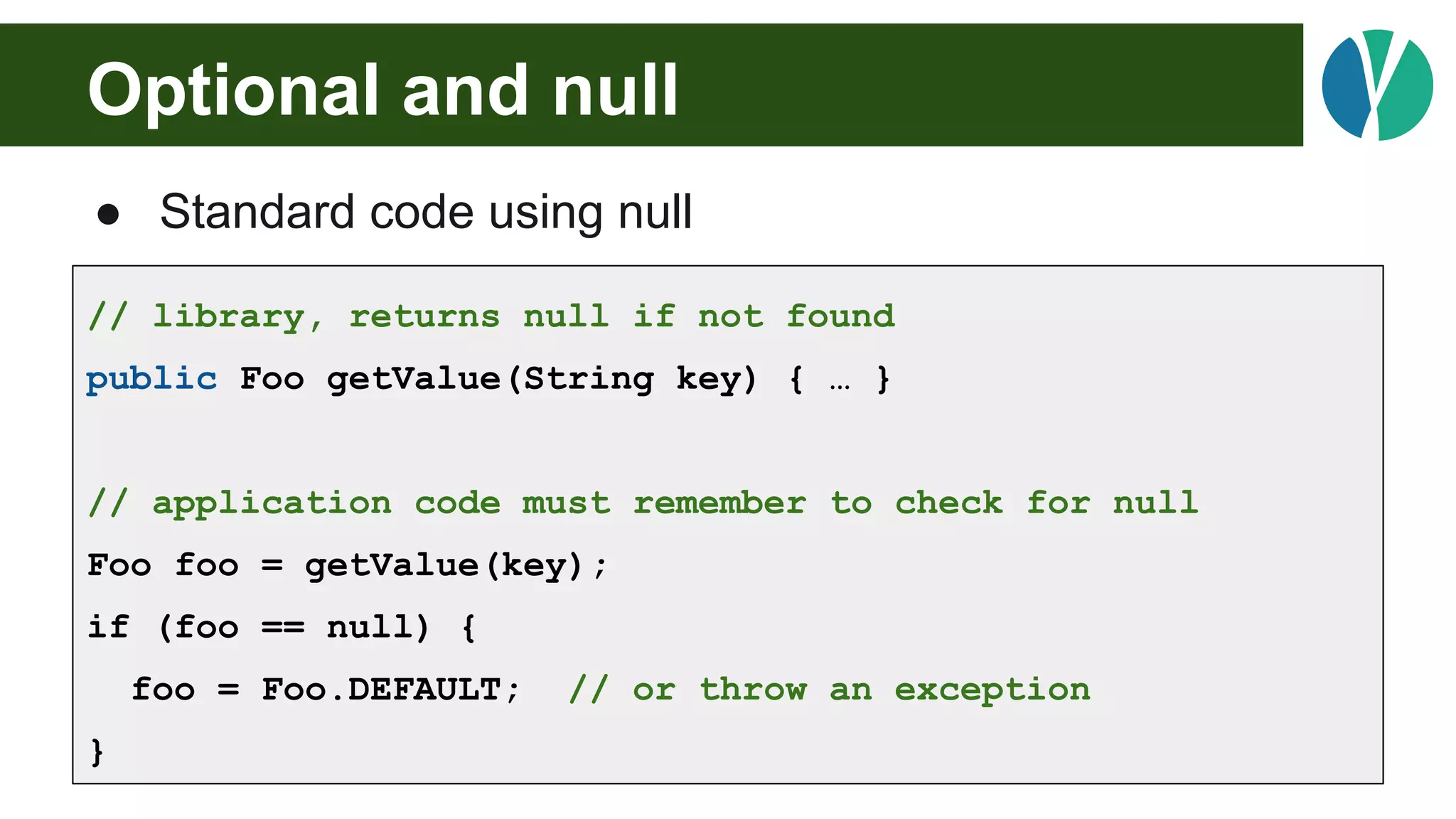 Optional and null
● Standard code using null
// library, returns null if not found
public Foo getValue(String key) { … }
// application code must remember to check for null
Foo foo = getValue(key);
if (foo == null) {
foo = Foo.DEFAULT; // or throw an exception
}
 