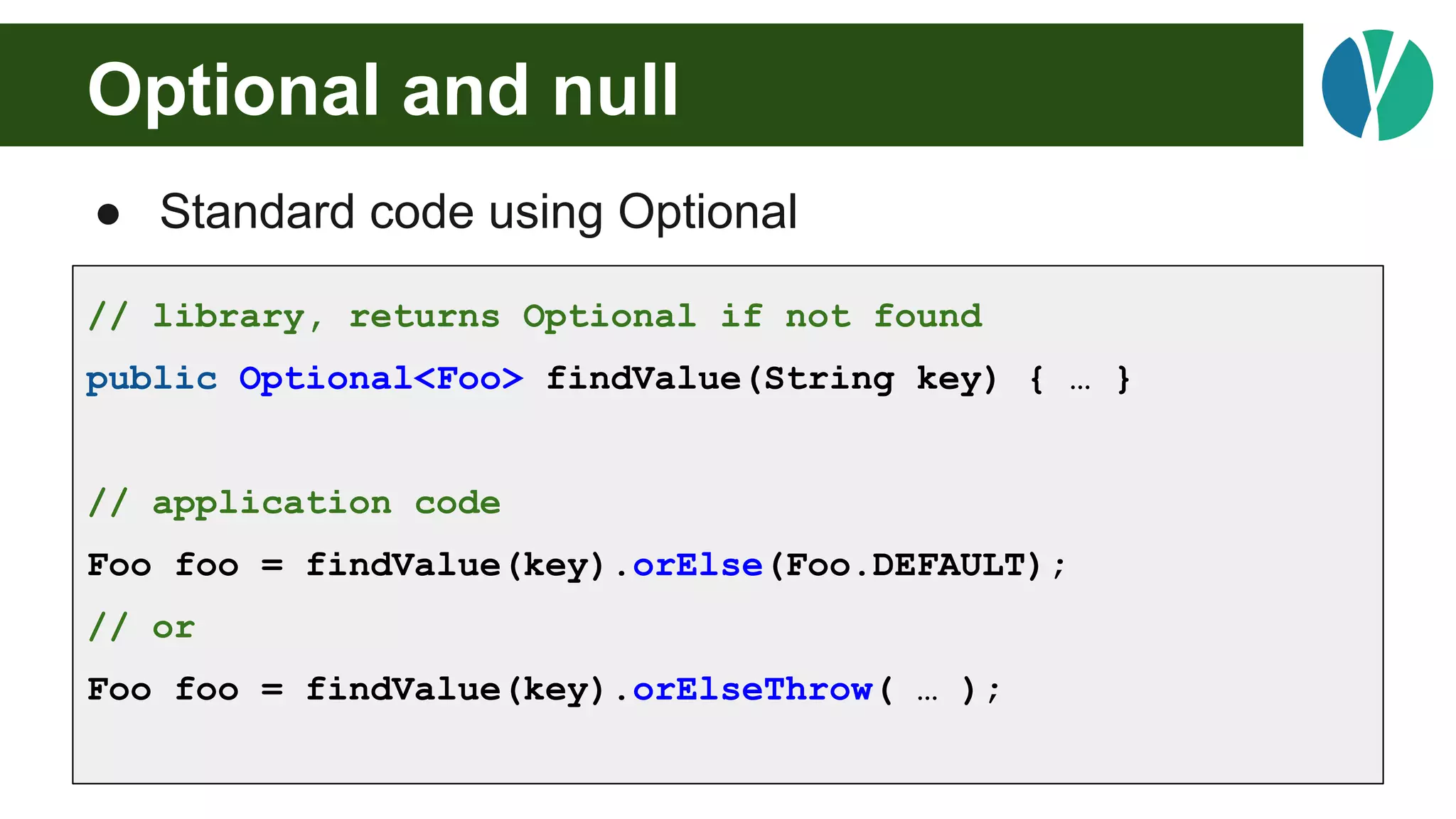 Optional and null
● Standard code using Optional
// library, returns Optional if not found
public Optional<Foo> findValue(String key) { … }
// application code
Foo foo = findValue(key).orElse(Foo.DEFAULT);
// or
Foo foo = findValue(key).orElseThrow( … );
 