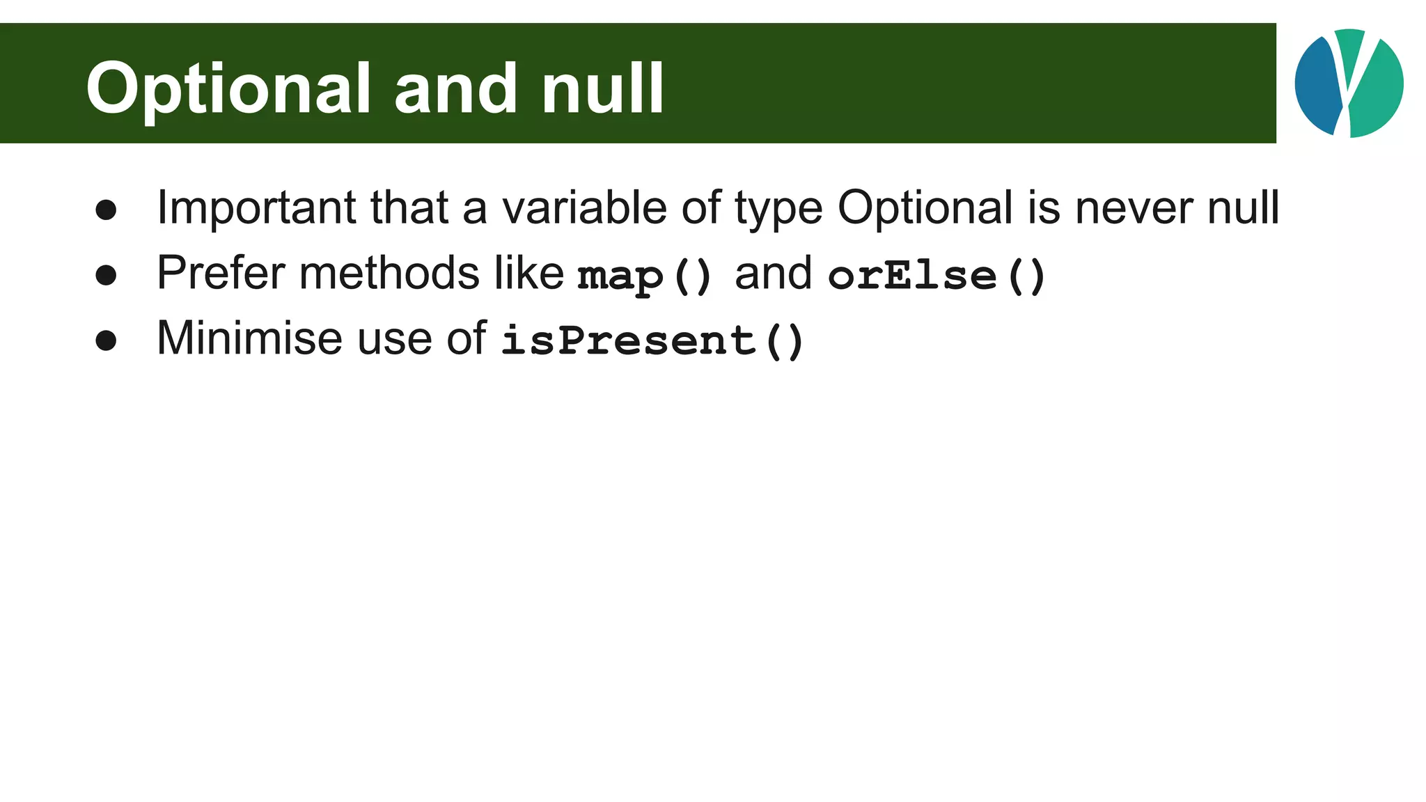 Optional and null
● Important that a variable of type Optional is never null
● Prefer methods like map() and orElse()
● Minimise use of isPresent()
 