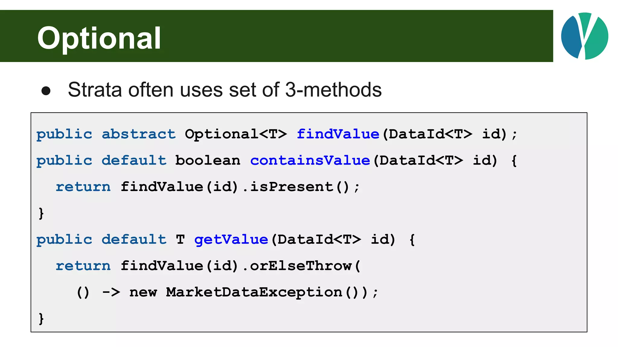 Optional
● Strata often uses set of 3-methods
public abstract Optional<T> findValue(DataId<T> id);
public default boolean containsValue(DataId<T> id) {
return findValue(id).isPresent();
}
public default T getValue(DataId<T> id) {
return findValue(id).orElseThrow(
() -> new MarketDataException());
}
 