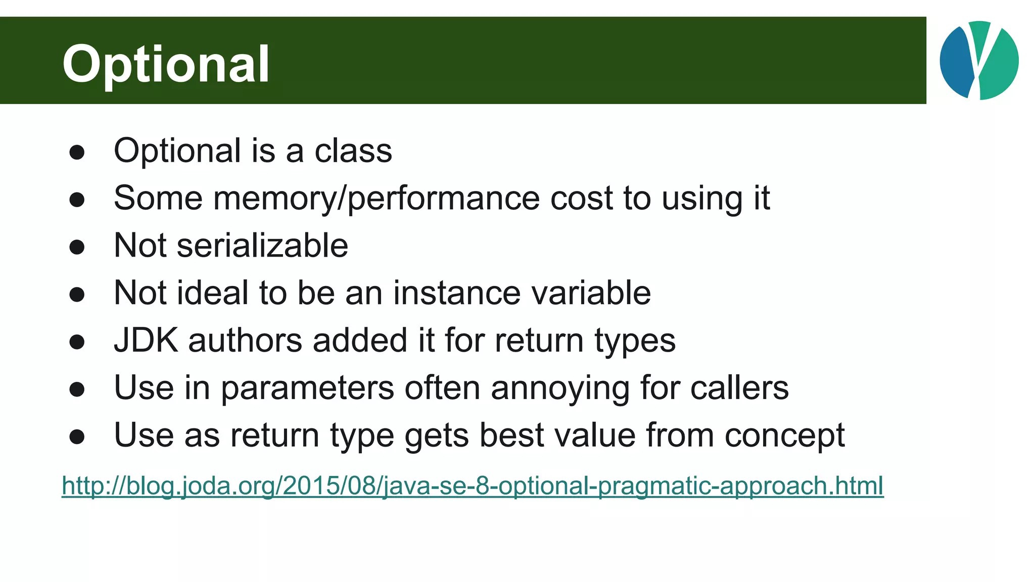Optional
● Optional is a class
● Some memory/performance cost to using it
● Not serializable
● Not ideal to be an instance variable
● JDK authors added it for return types
● Use in parameters often annoying for callers
● Use as return type gets best value from concept
http://blog.joda.org/2015/08/java-se-8-optional-pragmatic-approach.html
 