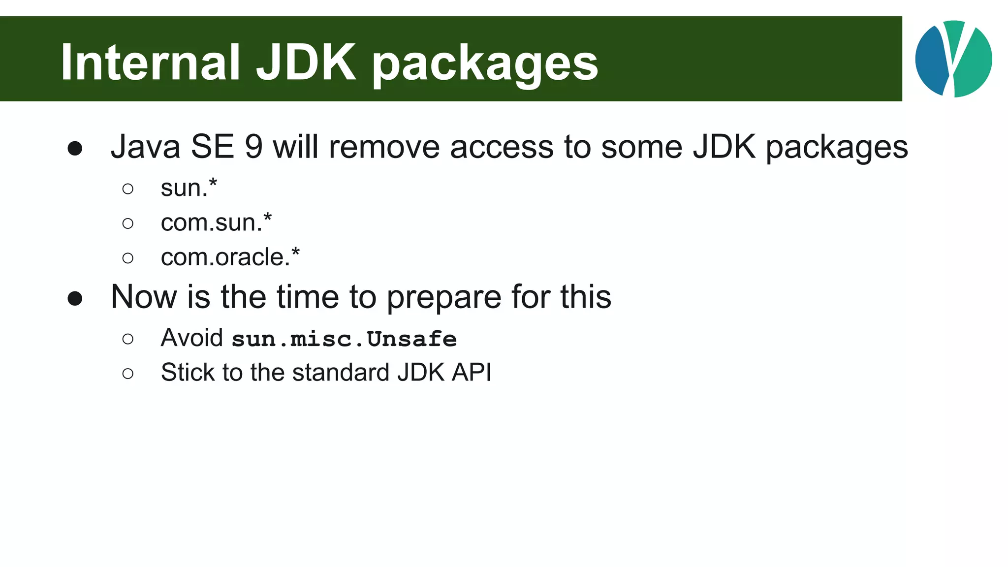 Internal JDK packages
● Java SE 9 will remove access to some JDK packages
○ sun.*
○ com.sun.*
○ com.oracle.*
● Now is the time to prepare for this
○ Avoid sun.misc.Unsafe
○ Stick to the standard JDK API
 