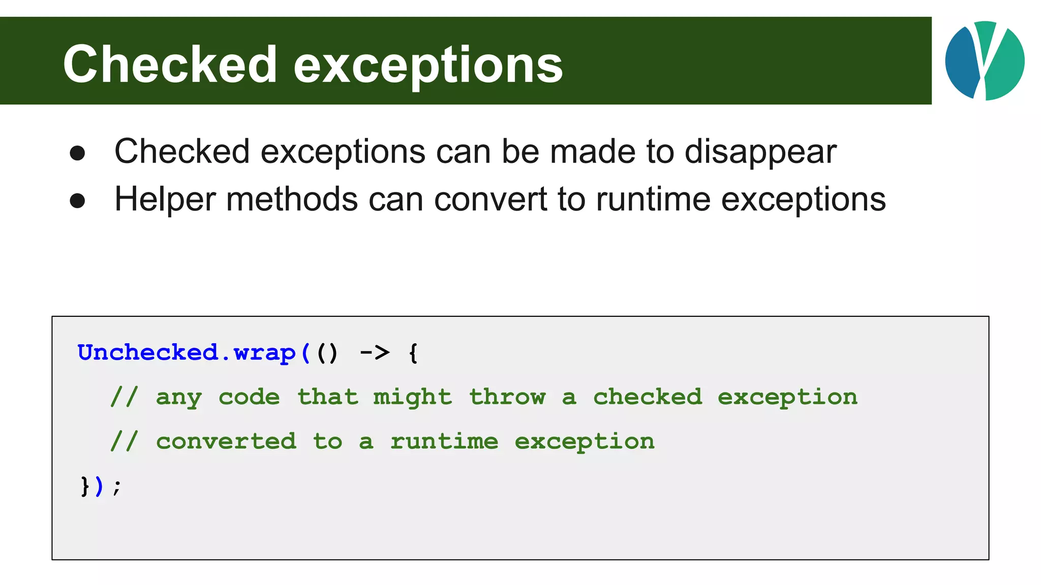 Checked exceptions
● Checked exceptions can be made to disappear
● Helper methods can convert to runtime exceptions
Unchecked.wrap(() -> {
// any code that might throw a checked exception
// converted to a runtime exception
});
 