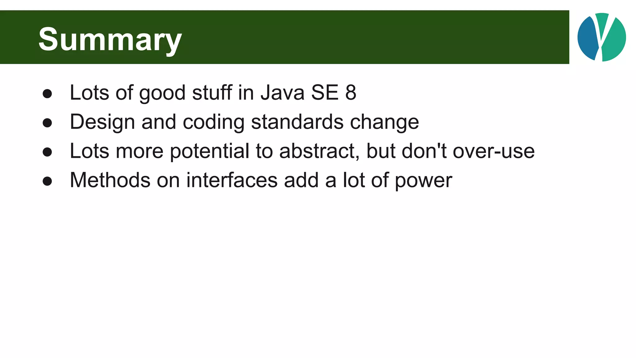 Summary
● Lots of good stuff in Java SE 8
● Design and coding standards change
● Lots more potential to abstract, but don't over-use
● Methods on interfaces add a lot of power
 