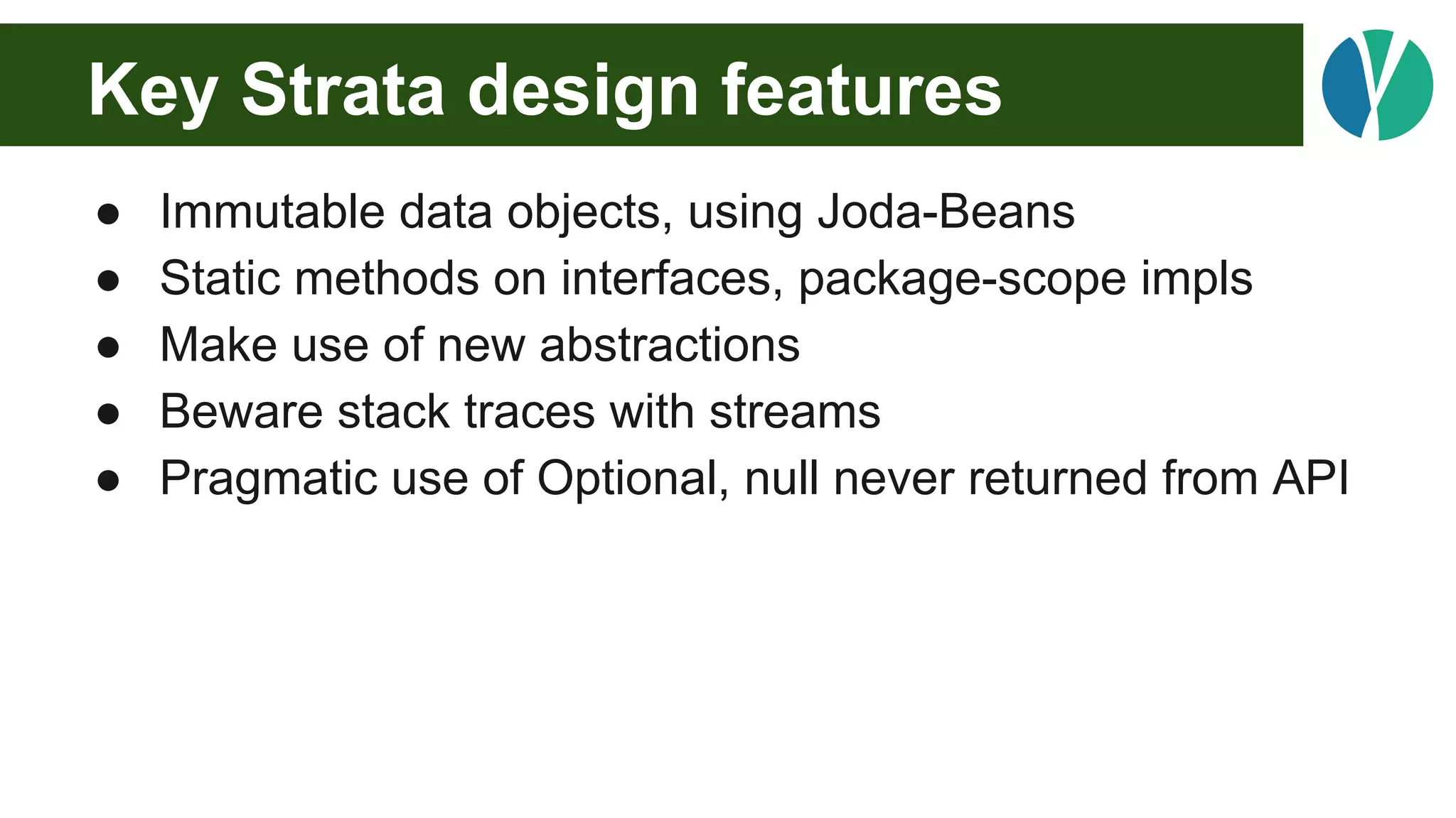 Key Strata design features
● Immutable data objects, using Joda-Beans
● Static methods on interfaces, package-scope impls
● Make use of new abstractions
● Beware stack traces with streams
● Pragmatic use of Optional, null never returned from API
 